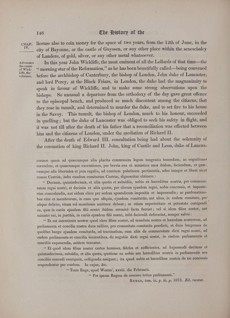 IV. Advocates the cause of Wick- liffe, the reformer. 146 The Historp of the license also to coin money for the space of two years, from the 12th of June, in the city of Bayonne, or the castle of Guyssen, or any other place within the seneschalcy of Landere, of gold, silver, or any other metal whatsoever. In this year John Wickliffe, the most eminent of all the Lollards of that time—the “ morning star of the Reformation,” as he has been beautifully called—bemg convened before the archbishop of Canterbury, the bishop of London, John duke of Lancaster, and lord Percy, at the Black Friars, in London, the duke had the magnanimity to speak in favour of Wickliffe, and to make some strong observations upon the bishops. So unusual a departure from the orthodoxy of the day gave great offence to the episcopal bench, and produced so much discontent among the citizens, that they rose in tumult, and determined to murder the duke, and to set fire to his house in the Savoy. This tumult, the bishop of London, much to his honour, succeeded in quelling ; but the duke of Lancaster was obliged to seek his safety in flight, and it was not till after the death of his father that a reconciliation was effected between him and the citizens of London, under the mediation of Richard II. After the death of Edward III. consultation being had about the solemnity of the coronation of king Richard II. John, king of Castile and Leon, duke of Lancas- corone quam ad quecumque alia placita communem legem tangentia tenendum, ac cognitiones eorundem, et quascumque executiones, per brevia sua et ministros suos ibidem, faciendum, et que- cumque alia libertates et jura regalia, ad comitem palatinum pertinentia, adeo integré et libere sicut comes Cestrie, infra eundem comitatum Cestrie, dignoscitur obtinere : “ Decimis, quintisdecimis, et aliis quotis et subsidiis, nobis et-heeredibus nostris, per communi- tatem regni nostri, et decimis et aliis quotis, per clerum ejusdem regni, nobis concessis, et imposte- rim concedendis, aut eidem clero per sedem apostolicam impositis et imponendis; ac pardonationi- bus vitee et membrorum, in casu quo aliquis, ejusdem comitatts, aut alius, in eodem comitatu, pro aliquo delicto, vitam vel membrum amittere debeat; ac etiam superioritate et potestate corrigendi ea, que in curiis ejusdem filii nostri ibidem erronice facta fuerint; vel si idem filius noster, aut ministri sui, in justitid, in curiis ejusdem filii nostri, inibi facienda defecerint, semper salvis : “« Et est intentionis nostree quod idem filius noster, ad mandata nostra et heredum nostrorum, ad parliamenta et concilia nostra duos milites, pro comunitate comitats preedicti, et duos burgenses de quolibet burgo ejusdem comitattis, ad tractandum, cum aliis de communitate dicti regni nostri, ad eadem parliamenta et concilia venientibus, de negotiis dicti regni nostri, in eisdem parliamentis et conciliis exponendis, mittere teneatur. ‘ Et quod idem filius noster certos homines, fideles et sufficientes, ad hujusmodi decimas et quintasdecimas, subsidia, et alia quota, quotiens ea nobis seu heredibus nostris in parliamentis seu conciliis concedi contigerit, colligenda assignet ; ita quod nobis et heredibus nostris de sic concessis respondeatur per eosdem. In cujus, &c. ‘« Teste Rege, apud Westm’, xxviii. die Februarii. “ Per ipsum Regem de assensu totius parliament.” RymeEr, tom. iil, p. iii. p. 1073. Ed. recent.