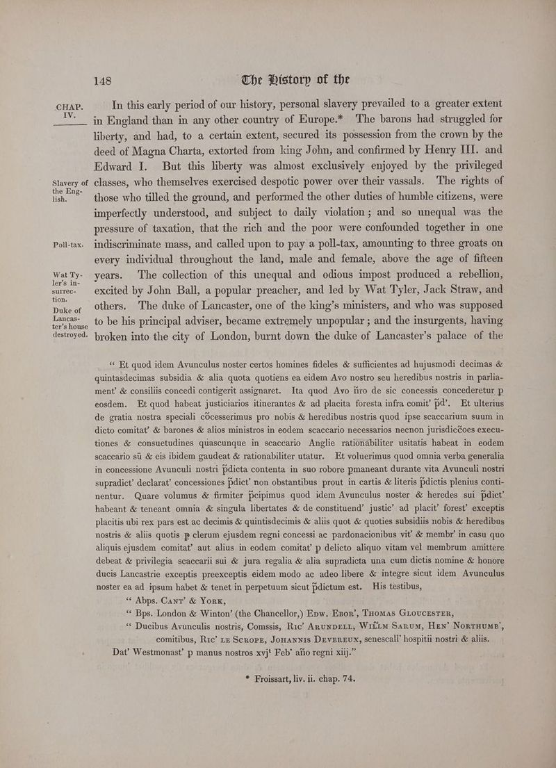 IV. 148 The Historp of the In this early period of our history, personal slavery prevailed to a greater extent Slavery of the Eng- lish. Poll-tax. Wat Ty- ler’s in- surrec- tion. Duke of Lancas- ter’s house destroyed. liberty, and had, to a certain extent, secured its possession from the crown by the deed of Magna Charta, extorted from king John, and confirmed by Henry III. and Edward I. But this liberty was almost exclusively enjoyed by the privileged classes, who themselves exercised despotic power over their vassals. The rights of those who tilled the ground, and performed the other duties of humble citizens, were imperfectly understood, and subject to daily violation; and so unequal was the pressure of taxation, that the rich and the poor were confounded together in one indiscriminate mass, and called upon to pay a poll-tax, amounting to three groats on every individual throughout the land, male and female, above the age of fifteen years. The collection of this unequal and odious impost produced a rebellion, excited by John Ball, a popular preacher, and led by Wat Tyler, Jack Straw, and others. The duke of Lancaster, one of the king’s ministers, and who was supposed to be his principal adviser, became extremely unpopular ; and the insurgents, having broken into the city of London, burnt down the duke of Lancaster’s palace of the “« Et quod idem Avunculus noster certos homines fideles &amp; sufficientes ad hujusmodi decimas &amp; quintasdecimas subsidia &amp; alia quota quotiens ea eidem Avo nostro seu heredibus nostris in parlia- ment’ &amp; consiliis concedi contigerit assignaret. Ita quod Avo hiro de sic concessis concederetur p eosdem. Et quod habeat justiciarios itinerantes &amp; ad placita foresta infra comit’ pd’. Et ulterius de gratia nostra speciali cOcesserimus pro nobis &amp; heredibus nostris quod ipse scaccarium suum in dicto comitat’ &amp; barones &amp; alios ministros in eodem scaccario necessarios necnon jurisdiccoes execu- tiones &amp; consuetudines quascunque in scaccario Anglie rationabiliter usitatis habeat in eodem scaccario su &amp; eis ibidem gaudeat &amp; rationabiliter utatur. Et voluerimus quod omnia verba generalia in concessione Avunculi nostri pdicta contenta in suo robore pmaneant durante vita Avunculi nostri supradict’ declarat’ concessiones dict’ non obstantibus prout in cartis &amp; literis pdictis plenius conti- nentur. Quare volumus &amp; firmiter Pcipimus quod idem Avunculus noster &amp; heredes sui pdict’ habeant &amp; teneant omnia &amp; singula libertates &amp; de constituend’ justic’ ad placit’ forest’ exceptis placitis ubi rex pars est ac decimis &amp; quintisdecimis &amp; aliis quot &amp; quoties subsidiis nobis &amp; heredibus nostris &amp; aliis quotis p clerum ejusdem regni concessi ac pardonacionibus vit’ &amp; membr’ in casu quo aliquis ejusdem comitat? aut alius in eodem comitat’ p delicto aliquo vitam vel membrum amittere debeat &amp; privilegia scaccarii sui &amp; jura regalia &amp; alia supradicta una cum dictis nomine &amp; honore ducis Lancastrie exceptis preexceptis eidem modo ac adeo libere &amp; integre sicut idem Avunculus noster ea ad ipsum habet &amp; tenet in perpetuum sicut pdictum est. His testibus, “« Abps. Cant’ &amp; York, “‘ Bps. London &amp; Winton’ (the Chancellor,) Epw. Esor’, Tuomas GLovUcEsTER, ‘“‘ Ducibus Avunculis nostris, Comssis, Ric’ ARUNDELL, WiLLM Sarum, Hen’ Nortuume’, comitibus, Ric’ rz Scropz, Jonannis Deverzux, senescall’ hospitii nostri &amp; aliis. Dat’ Westmonast’ p manus nostros xvjt Feb’ ano regni xiij.” * Froissart, liv. ii. chap. 74.