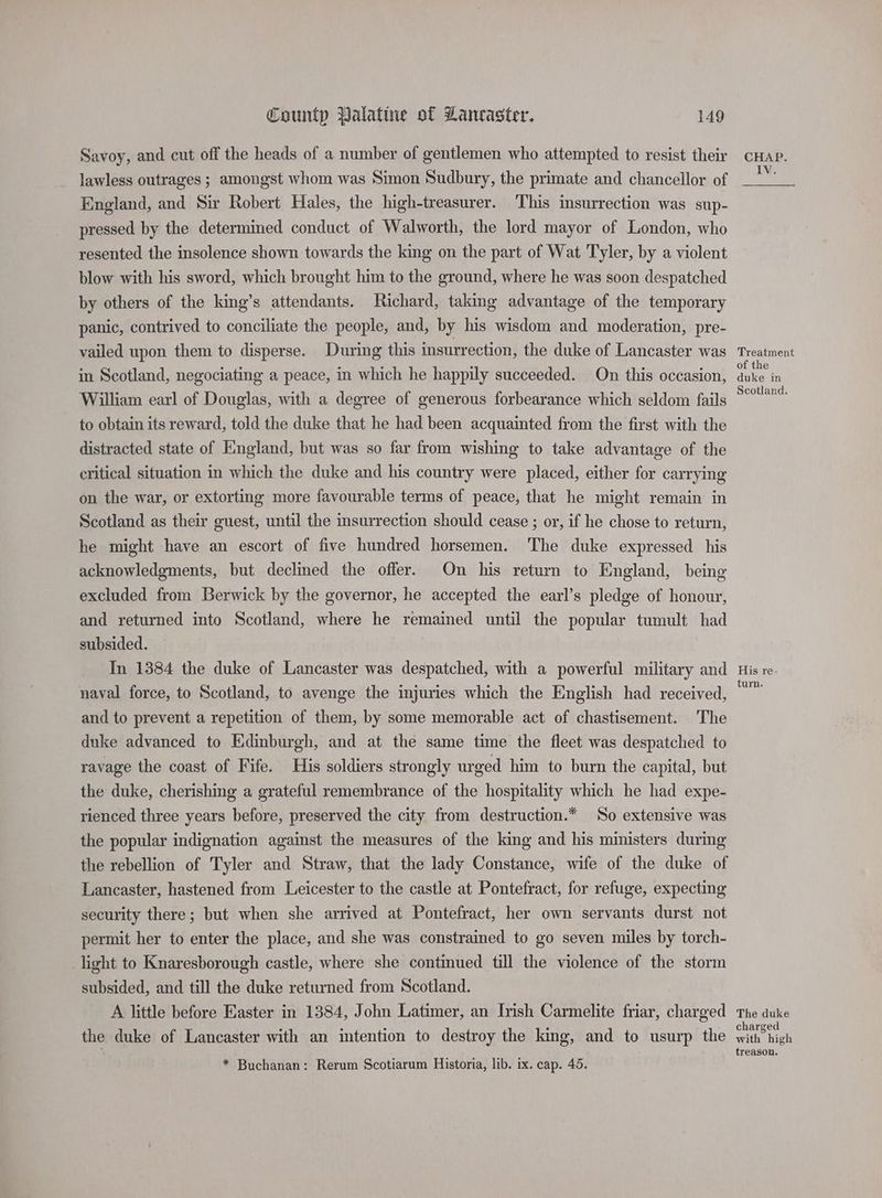 Savoy, and cut off the heads of a number of gentlemen who attempted to resist their lawless outrages ; amongst whom was Simon Sudbury, the primate and chancellor of England, and Sir Robert Hales, the high-treasurer. This insurrection was sup- pressed by the determined conduct of Walworth, the lord mayor of London, who resented the insolence shown towards the king on the part of Wat Tyler, by a violent blow with his sword, which brought him to the ground, where he was soon despatched by others of the king’s attendants. Richard, taking advantage of the temporary panic, contrived to conciliate the people, and, by his wisdom and moderation, pre- vailed upon them to disperse. During this insurrection, the duke of Lancaster was in Scotland, negociating a peace, in which he happily succeeded. On this occasion, William earl of Douglas, with a degree of generous forbearance which seldom fails to obtain its reward, told the duke that he had been acquainted from the first with the distracted state of England, but was so far from wishing to take advantage of the critical situation in which the duke and his country were placed, either for carrying on the war, or extorting more favourable terms of peace, that he might remain in Scotland as their guest, until the insurrection should cease ; or, if he chose to return, he might have an escort of five hundred horsemen. The duke expressed his acknowledgments, but declined the offer. On his return to England, being excluded from Berwick by the governor, he accepted the earl’s pledge of honour, and returned into Scotland, where he remained until the popular tumult had subsided. In 1384 the duke of Lancaster was despatched, with a powerful military and naval force, to Scotland, to avenge the injuries which the English had received, and to prevent a repetition of them, by some memorable act of chastisement. The duke advanced to Edinburgh, and at the same time the fleet was despatched to ravage the coast of Fife. His soldiers strongly urged him to burn the capital, but the duke, cherishing a grateful remembrance of the hospitality which he had expe- rienced three years before, preserved the city from destruction.* So extensive was the popular indignation against the measures of the king and his ministers during the rebellion of Tyler and Straw, that the lady Constance, wife of the duke of Lancaster, hastened from Leicester to the castle at Pontefract, for refuge, expecting security there; but when she arrived at Pontefract, her own servants durst not permit her to enter the place, and she was constrained to go seven miles by torch- light to Knaresborough castle, where she continued till the violence of the storm subsided, and till the duke returned from Scotland. A little before Easter in 1384, John Latimer, an Irish Carmelite friar, charged the duke of Lancaster with an intention to destroy the king, and to usurp the * Buchanan: Rerum Scotiarum Historia, lib. ix. cap. 45. CHAP. IV. Treatment of the duke in Scotland. His re- turn. The duke charged with high treason.