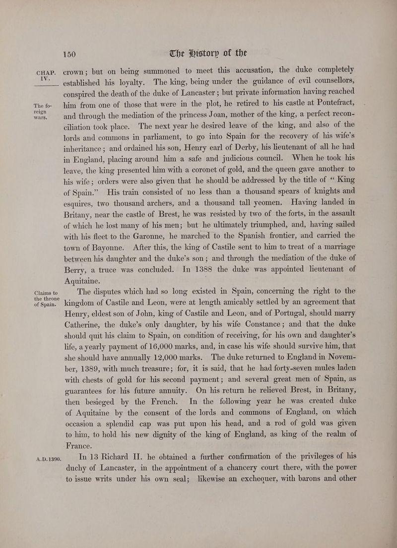IV. The fo- reign wars. Claims te the throne of Spain. A.D.1390. 150 The History of the crown; but on being summoned to meet this accusation, the duke completely established his loyalty. The king, being under the guidance of evil counsellors, conspired the death of the duke of Lancaster ; but private information having reached him from one of those that were in the plot, he retired to his castle at Pontefract, and through the mediation of the princess Joan, mother of the king, a perfect recon- ciliation took place. The next year he desired leave of the king, and also of the lords and commons in parliament, to go into Spain for the recovery of his wife’s inheritance ; and ordained his son, Henry earl of Derby, his lieutenant of all he had in England, placing around him a safe and judicious council. When he took his leave, the king presented him with a coronet of gold, and the queen gave another to his wife; orders were also given that he should be addressed by the title of “ King of Spain.” His train consisted of no less than a thousand spears of knights and esquires, two thousand archers, and a thousand tall yeomen. Having landed in Britany, near the castle of Brest, he was resisted by two of the forts, in the assault of which he lost many of his men; but he ultimately triumphed, and, having sailed with his fleet to the Garonne, he marched to the Spanish frontier, and carried the town of Bayonne. After this, the king of Castile sent to him to treat of a marriage between his daughter and the duke’s son; and through the mediation of the duke of Berry, a truce was concluded. In 1388 the duke was appointed lieutenant of Aquitaine. } The disputes which had so long existed in Spain, concerning the right to the kingdom of Castile and Leon, were at length amicably settled by an agreement that Henry, eldest son of John, king of Castile and Leon, and of Portugal, should marry Catherine, the duke’s only daughter, by his wife Constance; and that the duke should quit his claim to Spain, on condition of receiving, for his own and daughter's life, a yearly payment of 16,000 marks, and, in case his wife should survive him, that she should have annually 12,000 marks. The duke returned to England in Novem- ber, 1389, with much treasure; for, it is said, that he had forty-seven mules laden with chests of gold for his second payment; and several great men of Spain, as euarantees for his future annuity. On his return he relieved Brest, in Britany, then besieged by the French. In the following year he was created duke of Aquitaine by the consent of the lords and commons of England, on which occasion a splendid cap was put upon his head, and a rod of gold was given to him, to hold his new dignity of the king of England, as king of the realm of France. In 13 Richard II. he obtained a further confirmation of the privileges of his duchy of Lancaster, in the appointment of a chancery court there, with the power to issue writs under his own seal; likewise an exchequer, with barons and other