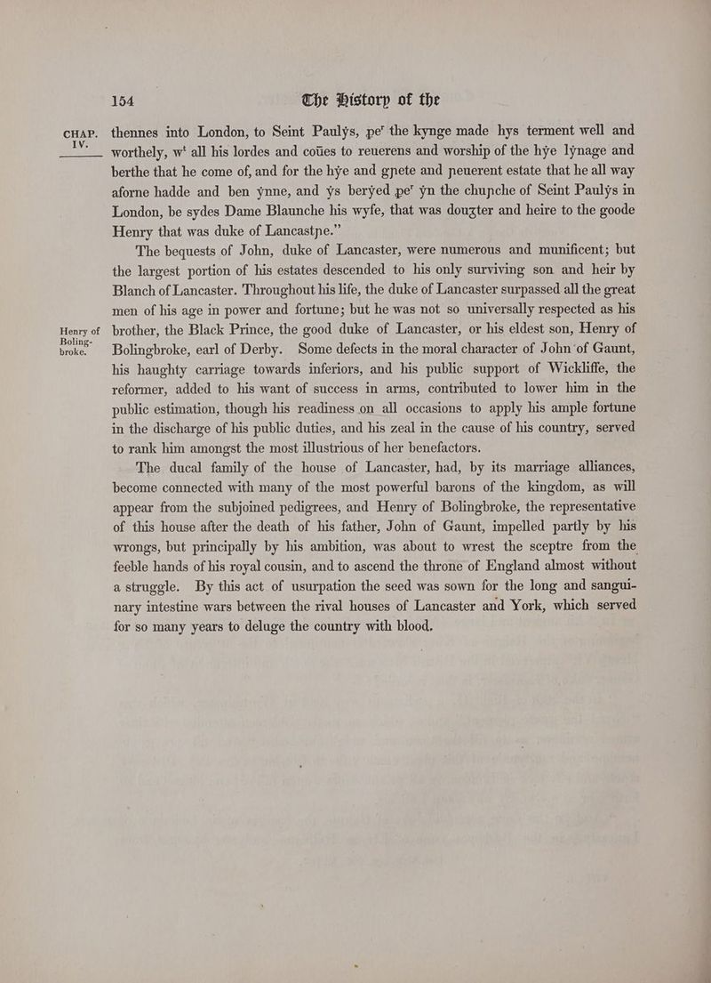 154°) The Pistorp of the cHap. thennes into London, to Seint Paulys, pe the kynge made hys terment well and re worthely, w‘ all his lordes and coiies to reuerens and worship of the hye lynage and berthe that he come of, and for the hye and gpete and peuerent estate that he all way aforne hadde and ben ynne, and ys beryed pe yn the chupche of Seint Paulys in London, be sydes Dame Blaunche his wyfe, that was dougter and heire to the goode Henry that was duke of Lancastpe.” The bequests of John, duke of Lancaster, were numerous and munificent; but the largest portion of his estates descended to his only surviving son and heir by Blanch of Lancaster. Throughout his life, the duke of Lancaster surpassed all the great men of his age in power and fortune; but he was not so universally respected as his ne brother, the Black Prince, the good duke of Lancaster, or his eldest son, Henry of broke. | Bolingbroke, earl of Derby. Some defects in the moral character of John ‘of Gaunt, his haughty carriage towards inferiors, and his public support of Wickliffe, the reformer, added to his want of success in arms, contributed to lower him in the public estimation, though his readiness on all occasions to apply his ample fortune in the discharge of his public duties, and his zeal in the cause of his country, served to rank him amongst the most illustrious of her benefactors. The ducal family of the house of Lancaster, had, by its marriage alliances, become connected with many of the most powerful barons of the kingdom, as will appear from the subjoined pedigrees, and Henry of Bolingbroke, the representative of this house after the death of his father, John of Gaunt, impelled partly by his wrongs, but principally by his ambition, was about to wrest the sceptre from the feeble hands of his royal cousin, and to ascend the throne of England almost without a struggle. By this act of usurpation the seed was sown for the long and sangui- nary intestine wars between the rival houses of Lancaster and York, which served for so many years to deluge the country with blood.