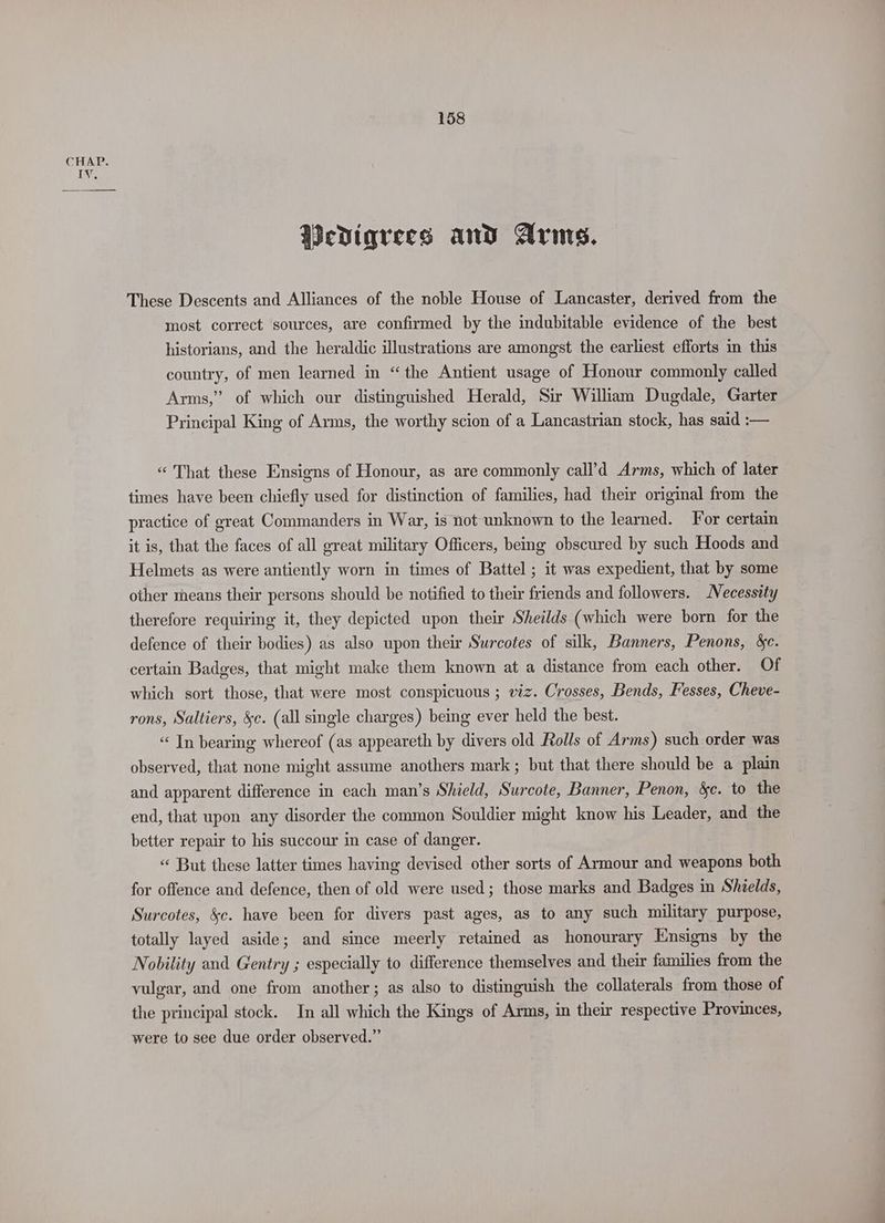 Wediqrees and Arms. These Descents and Alliances of the noble House of Lancaster, derived from the most correct sources, are confirmed by the indubitable evidence of the best historians, and the heraldic illustrations are amongst the earliest efforts in this country, of men learned in “the Antient usage of Honour commonly called Arms,” of which our distinguished Herald, Sir William Dugdale, Garter Principal King of Arms, the worthy scion of a Lancastrian stock, has said :— “That these Ensigns of Honour, as are commonly call’d Arms, which of later times have been chiefly used for distinction of families, had their original from the practice of great Commanders in War, is not unknown to the learned. For certain it is, that the faces of all great military Officers, being obscured by such Hoods and Helmets as were antiently worn in times of Battel ; it was expedient, that by some other means their persons should be notified to their friends and followers. Necessity therefore requiring it, they depicted upon their Sheilds (which were born for the defence of their bodies) as also upon their Surcotes of silk, Banners, Penons, sc. certain Badges, that might make them known at a distance from each other. Of which sort those, that were most conspicuous ; viz. Crosses, Bends, Fesses, Cheve- rons, Saltiers, &c. (all single charges) being ever held the best. “ In bearing whereof (as appeareth by divers old Rolls of Arms) such order was observed, that none might assume anothers mark ; but that there should be a plain and apparent difference in each man’s Shield, Surcote, Banner, Penon, &c. to the end, that upon any disorder the common Souldier might know his Leader, and the better repair to his succour in case of danger. « But these latter times having devised other sorts of Armour and weapons both for offence and defence, then of old were used; those marks and Badges in Shields, Surcotes, &c. have been for divers past ages, as to any such military purpose, totally layed aside; and since meerly retained as honourary Ensigns by the Nobility and Gentry ; especially to difference themselves and their families from the vulgar, and one from another; as also to distinguish the collaterals from those of the principal stock. In all which the Kings of Arms, in their respective Provinces, were to see due order observed.” -