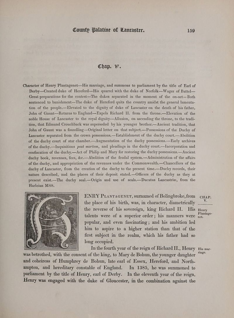 Chap. Vv. Character of Henry Plantagenet—His marriage, and summons to parliament by the title of Earl of Derby—Created duke of Hereford—His quarrel with the duke of Norfolk—Wager of Battel— Great preparations for the contest—The dukes separated in the moment of the on-set— Both sentenced to banishment—The duke of Hereford quits the country amidst the general lamenta- tion of the people.—Elevated to the dignity of duke of Lancaster on the death of his father, John of Gaunt—Returns to England—Expels Richard II. from the throne.—Elevation of the noble House of Lancaster to the royal dignity—Allusion, on ascending the throne, to the tradi- tion, that Edmund Crouchback was superseded by his younger brother.—Ancient tradition, that John of Gaunt was a foundling—Original letter on that subject——Possessions of the Duchy of Lancaster separated from the crown possessions.—Establishment of the duchy court.—Abolition of the duchy court of star chamber.—Augmentation of the duchy possessions.—Early archives of the duchy.—Inquisitions post mortem, and pleadings in the duchy court.—Incorporation and confiscation of the duchy.—<Act of Philip and Mary for restoring the duchy possessions.—Ancient duchy book, revenues, fees, &amp;c.—Abolition of the feudal system.—Administration of the affairs of the duchy, and appropriation of the revenues under the Commonwealth.—Chancellors of the duchy of Lancaster, from the creation of the duchy to the present time.—Duchy records, their nature described, and the places of their deposit stated.—Officers of the duchy as they at ENRY Pianracenet, surnamed of Bolingbroke, from the place of his birth, was, in character, diametrically the reverse of his sovereign, king Richard II. His talents were of a superior order; his manners were popular, and even fascinating; and his ambition led him to aspire to a higher station than that of the first subject in the realm, which his father had so long occupied. In the fourth year of the reign of Richard II., Henry was betrothed, with the consent of the king, to Mary de Bohun, the younger daughter and coheiress of Humphrey de Bohun, late earl of Essex, Hereford, and North- ampton, and hereditary constable of England. In 1385, he was summoned to parliament by the title of Henry, earl of Derby. In the eleventh year of the reign, Henry was engaged with the duke of Gloucester, in the combination against the CHAP. V. Henry Plantage- net. His mar- riage.