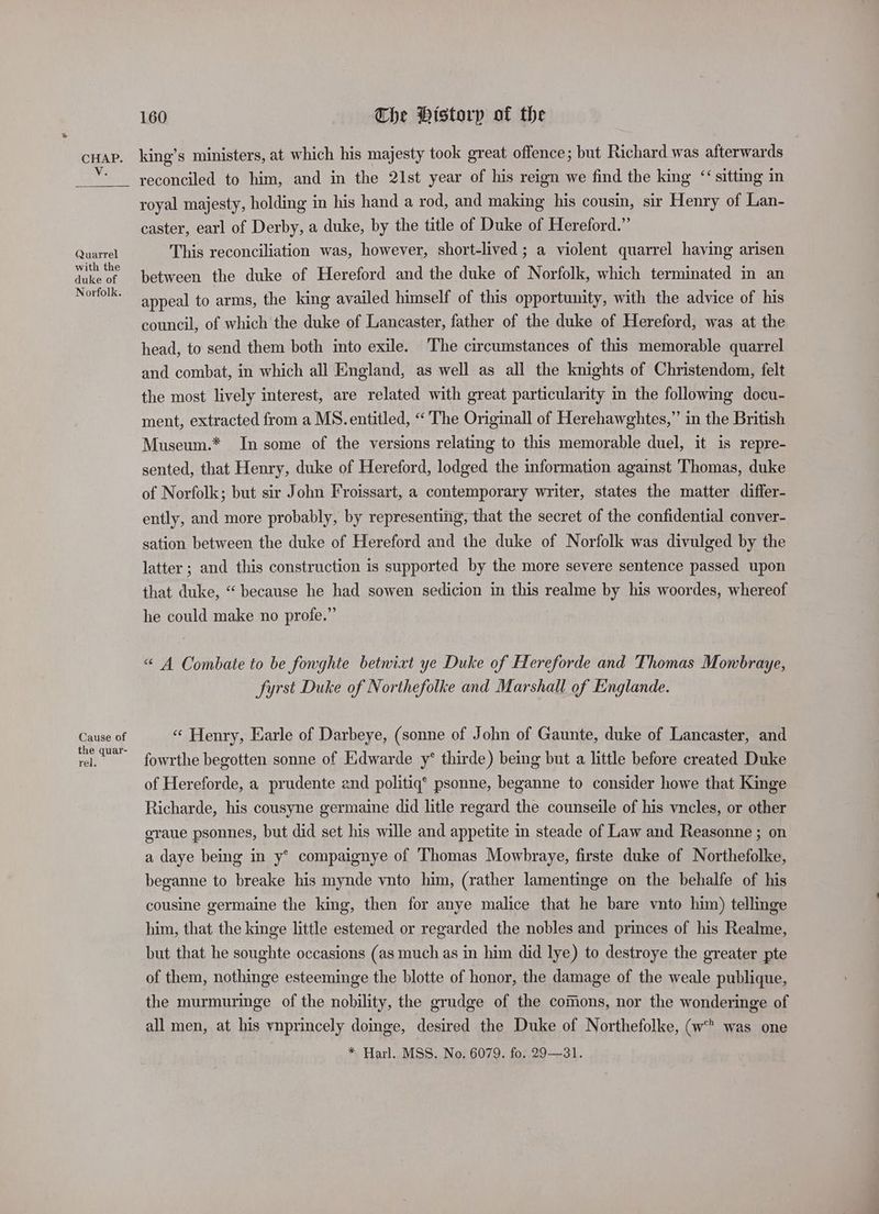 * Quarrel with the duke of Norfolk. Cause of the quar- rel, reconciled to him, and in the 21st year of his reign we find the king “sitting in royal majesty, holding in his hand a rod, and making his cousin, sir Henry of Lan- caster, earl of Derby, a duke, by the title of Duke of Hereford.” This reconciliation was, however, short-lived; a violent quarrel having arisen between the duke of Hereford and the duke of Norfolk, which terminated in an appeal to arms, the king availed himself of this opportunity, with the advice of his council, of which the duke of Lancaster, father of the duke of Hereford, was at the head, to send them both into exile. The circumstances of this memorable quarrel and combat, in which all England, as well as all the knights of Christendom, felt the most lively interest, are related with great particularity in the following docu- ment, extracted from a MS. entitled, “The Originall of Herehawghtes,” in the British Museum.* In some of the versions relating to this memorable duel, it is repre- sented, that Henry, duke of Hereford, lodged the information against Thomas, duke of Norfolk; but sir John Froissart, a contemporary writer, states the matter differ- ently, and more probably, by representing, that the secret of the confidential conver- sation between the duke of Hereford and the duke of Norfolk was divulged by the latter ; and this construction is supported by the more severe sentence passed upon that duke, “ because he had sowen sedicion in this realme by his woordes, whereof he could make no profe.” “ A Combate to be fonghte betnixt ye Duke of Hereforde and Thomas Mowbraye, fyrst Duke of Northefolke and Marshall of Englande. « Henry, Earle of Darbeye, (sonne of John of Gaunte, duke of Lancaster, and fowrthe begotten sonne of Edwarde y* thirde) being but a little before created Duke of Hereforde, a prudente and politiq’ psonne, beganne to consider howe that Kinge Richarde, his cousyne germaine did litle regard the counseile of his vncles, or other eraue psonnes, but did set his wille and appetite in steade of Law and Reasonne ; on a daye being in y* compaignye of Thomas Mowbraye, firste duke of Northefolke, beganne to breake his mynde vnto him, (rather lamentinge on the behalfe of his cousine germaine the king, then for anye malice that he bare vnto him) tellinge him, that the kinge little estemed or regarded the nobles and princes of his Realme, but that he soughte occasions (as much as in him did lye) to destroye the greater pte of them, nothinge esteeminge the blotte of honor, the damage of the weale publique, the murmuringe of the nobility, the grudge of the comions, nor the wonderinge of all men, at his vnprincely doinge, desired the Duke of Northefolke, (w was one * Harl. MSS. No. 6079. fo. 29—31.