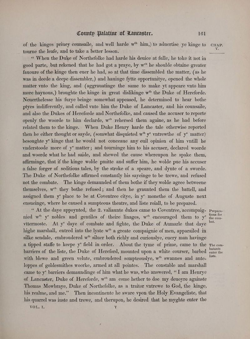 of the kinges priuey counsaile, and well harde w him,) to aduertise ye kinge to tourne the leafe, and to take a better lesson. «* When the Duke of Northefolke had harde his deuice at fulle, he toke it not in good parte, but rekened that he had got a praye, by w™ he shoulde obtaine greater fauoure of the kinge then euer he had, so at that time dissembled the matter, (as he was in deede a deepe dissembler, ) and hauinge fytte opportunitye, opened the whole matter vnto the king, and (aggrauatinge the same to make yt appeare vnto him more haynous,) broughte the kinge in great dislikinge w” the Duke of Hereforde. Neuerthelesse his furye beinge somewhat appeased, he determined to hear bothe ptyes indifferently, and called vnto him the Duke of Lancaster, and his counsaile, and also the Dukes of Hereforde and Northefolke, and caused the accuser to reporte openly the woorde to him declarde, w™ rehersed them againe, as he had _ before related them to the kinge. When Duke Henry harde the tale otherwise reported then he either thought or sayde, (somwhat disquieted w™ y* vntrewthe of y* matter) besoughte y* kinge that he would not conceaue any euil opinion of him vntill he vnderstoode more of y°* matter; and tourninge him to his accuser, declared woorde and woorde what he had saide, and shewed the cause whereupon he spake them, afirminge, that if the kinge wolde pmitte and suffer him, he wolde pue his accuser a false forger of seditious tales, by the stroke of a speare, and dynte of a sworde. The Duke of Northefolke affirmed constantly his sayeinge to be trewe, and refused not the combate. The kinge demaunded of them bothe if they wolde agree betweene themselves, w they bothe refused; and then he graunted them the battell, and assigned them y* place to be at Coventree citye, in y° monethe of Auguste next ensueinge, where he caused a sumpteous theatre, and liste roiall, to be prepared. “ At the daye appoynted, the 2. valiaunte dukes came to Coventree, accompaig- nied w y* nobles and gentiles of theire linages, w encouraged them to y° vttermoste. At y° daye of combate and fighte, the Duke of Aumarle that daye highe marshall, entred into the lyste w a greate compaignie of men, apparailed in silke sendale, embroudered w* siluer both richly and curiouslye, euery man havinge a tipped staffe to keepe y° field in order. About the tyme of prime, came to the barriers of the liste, the Duke of Hereford, mounted upon a white courser, barbed with blewe and green velute, embroudered sompteouslye, w swannes and ante- loppes of goldesmithes woorke, armed at all pointes. The constable and marshall came to y° barriers demaundinge of him what he was, who answered, “I am Henrye of Lancaster, Duke of Hereforde, w am come hether to doe my deuoyre againste Thomas Mowbraye, Duke of Northefolke, as a traitor vntrewe to God, the kinge, his realme, and me.” Then incontinente he sware vpon the Holy Evangeliste, that his quarrel was iuste and trewe, and therupon, he desired that he myghte enter the VOUT ¥ Prepara- tions for the com- bat. The com- batants enter the lists.