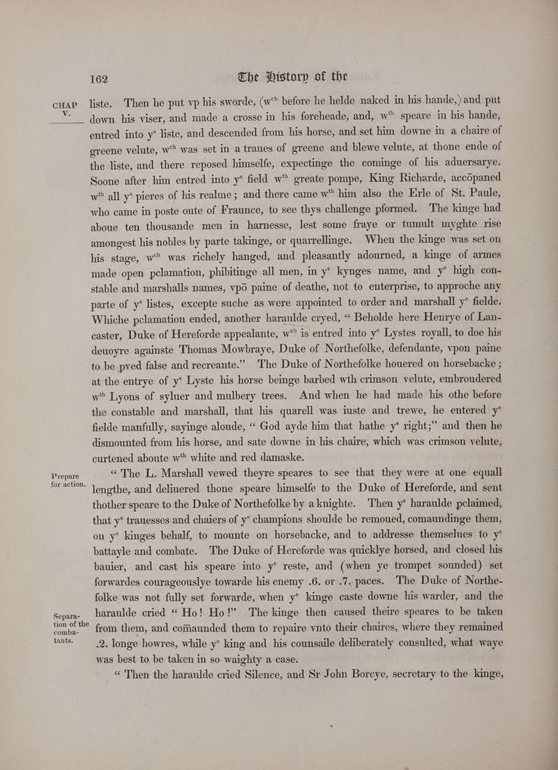 V. Prepare for action. Separa- tion of the comba- tants. 162 The Pistorp of the liste. Then he put vp his sworde, (w before he helde naked in his hande,) and put down his viser, and made a crosse in his foreheade, and, w' speare in his hande, entred into y® liste, and descended from his horse, and set him downe in a chaire of greene velute, w was set in a traues of greene and blewe velute, at thone ende of the liste, and there reposed himselfe, expectinge the cominge of his aduersarye. Soone after him entred into y* field w greate pompe, King Richarde, accopaned w all y° pieres of his realme ; and there came w him also the Erle of St. Paule, who came in poste oute of Fraunce, to see thys challenge pformed. The kinge had aboue ten thousande men in harnesse, lest some fraye or tumult myghte rise amongest his nobles by parte takinge, or quarrellinge. When the linge was set on his stage, w™ was richely hanged, and pleasantly adourned, a kinge of armes made open pclamation, phibitinge all men, in y* kynges name, and y* high con- stable and marshalls names, vpo paine of deathe, not 10 enterprise, to approche any parte of y* listes, excepte suche as were appointed to order and marshall y’ fielde. Whiche pclamation ended, another haraulde cryed, “ Beholde here Henrye of Lan- caster, Duke of Hereforde appealante, w® is entred into y° Lystes royall, to doe his deuoyre againste Thomas Mowbraye, Duke of Northefolke, defendante, vpon paine to be pved false and recreante.” The Duke of Northefolke houered on horsebacke ; at the entrye of y° Lyste his horse beinge barbed wth crimson velute, embroudered w Lyons of syluer and mulbery trees. And when he had made his othe before the constable and marshall, that his quarell was iuste and trewe, he entered y° fielde manfully, sayinge aloude, “ God ayde him that hathe y* right;” and then he dismounted from his horse, and sate downe in his chaire, which was crimson velute, curtened aboute w” white and red damaske. «The L. Marshall vewed theyre speares to see that they were at one equall lengthe, and deliuered thone speare himselfe to the Duke of Hereforde, and sent thother speare to the Duke of Northefolke by aknighte. Then y* haraulde pclaimed, that y* trauesses and chaiers of y° champions shoulde be remoued, comaundinge them, on y® kinges behalf, to mounte on horsebacke, and to addresse themselues to y* battayle and combate. The Duke of Hereforde was quicklye horsed, and closed his bauier, and cast his speare into y* reste, and (when ye trompet sounded) set forwardes courageouslye towarde his enemy .6. or .7. paces. The Duke of Northe- folke was not fully set forwarde, when y* kinge caste downe his warder, and the haraulde cried “ Ho! Ho!’ The kinge then caused theire speares to be taken from them, and comaunded them to repaire vnto their chaires, where they remained .2. longe howres, while y° king and his counsaile deliberately consulted, what waye was best to be taken in so waighty a case. “ Then the haraulde cried Silence, and Sr John Borcye, secretary to the kinge, “Sa