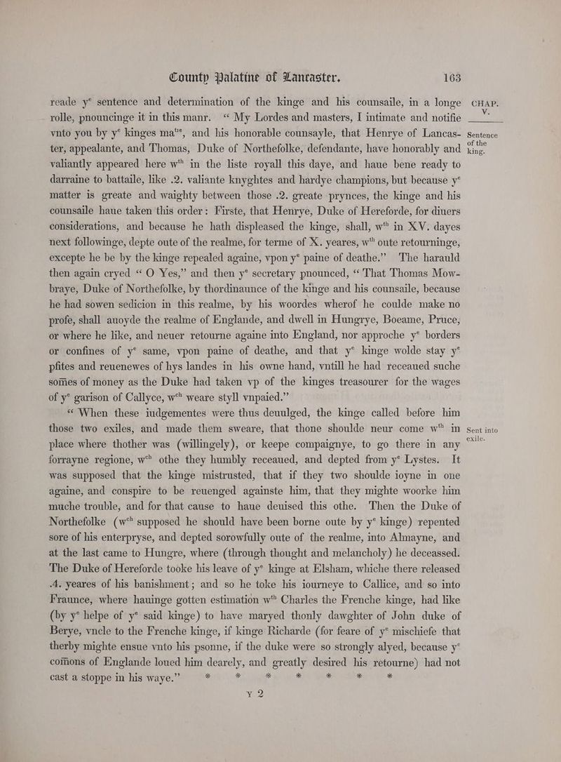 reade y® sentence and determination of the kinge and his counsaile, in a longe rolle, pnouncinge it in this manr. ‘“ My Lordes and masters, I intimate and notifie vnto you by y* kinges ma*, and his honorable counsayle, that Henrye of Lancas- ter, appealante, and Thomas, Duke of Northefolke, defendante, have honorably and valiantly appeared here w* in the liste royall this daye, and haue bene ready to darraine to battaile, like .2. valiante knyghtes and hardye champions, but because y* matter is greate and waighty between those .2. greate prynces, the kinge and his counsaile haue taken this order: Firste, that Henrye, Duke of Hereforde, for diuers considerations, and because he hath displeased the kinge, shall, w in XV. dayes next followinge, depte oute of the realme, for terme of X. yeares, w oute retourninge, excepte he be by the kinge repealed againe, vpon y* paine of deathe.” The harauld then again cryed “ O Yes,” and then y* secretary pnounced, “ That Thomas Mow- braye, Duke of Northefolke, by thordinaunce of the kinge and his counsaile, because he had sowen sedicion in this realme, by his woordes wherof he coulde make no profe, shall auoyde the realme of Englande, and dwell in Hungrye, Boeame, Pruce, or where he like, and neuer retourne againe into England, nor approche y* borders or confines of y° same, vpon paine of deathe, and that y° kinge wolde stay y° pfites and reuenewes of hys landes in his owne hand, vntill he had receaued suche somes of money as the Duke had taken vp of the kinges treasourer for the wages of y° garison of Callyce, w® weare styll vnpaied.” «When these iudgementes were thus deuulged, the kinge called before him those two exiles, and made them sweare, that thone shoulde neur come w in place where thother was (willingely), or keepe compaignye, to go there in any forrayne regione, w” othe they humbly receaued, and depted from y* Lystes. It was supposed that the kinge mistrusted, that if they two shoulde ioyne in one againe, and conspire to be reuenged againste him, that they mighte woorke him muche trouble, and for that cause to haue deuised this othe. Then the Duke of Northefolke (w% supposed he should have been borne oute by y* kinge) repented sore of his enterpryse, and depted sorowfully oute of the realme, into Almayne, and at the last came to Hungre, where (through thought and melancholy) he deceassed. The Duke of Hereforde tooke his leave of y* kinge at Elsham, whiche there released A, yeares of his banishment; and so he toke his iourneye to Callice, and so into Fraunce, where hauinge gotten estimation w Charles the Frenche kinge, had like (by y° helpe of y* said kinge) to have maryed thonly dawghter of John duke of Berye, vncle to the Frenche kinge, if kinge Richarde (for feare of y° mischiefe that therby mighte ensue vnto his psonne, if the duke were so strongly alyed, because y° comons of Englande loued him dearely, and greatly desired his retourne) had not cast a stoppe in his waye.” by * a a . ¥ y 2 CHAP. V. Sentence of the king. Sent into exile.