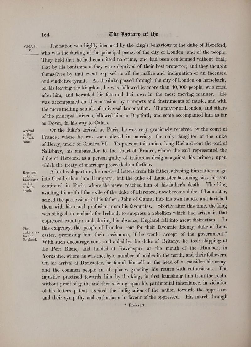 Vv. Arrival at the French court. Becomes duke of Lancaster on his father’s death. The turn to England. 164 The Historp of the The nation was highly incensed by the king’s behaviour to the duke of Hereford, who was the darling of the principal peers, of the city of London, and of the people. They held that he had committed no crime, and had been condemned without trial; that by his banishment they were deprived of their best protector; and they thought themselves by that event exposed to all the malice and indignation of an incensed and vindictive tyrant. As the duke passed through the city of London on horseback, on his leaving the kingdom, he was followed by more than 40,000 people, who cried after him, and bewailed his fate and their own in the most moving manner. He was accompanied on this occasion by trumpets and instruments of music, and with the more melting sounds of universal lamentation. The mayor of London, and others of the principal citizens, followed him to Deptford; and some accompanied him as far as Dover, in his way to Calais. On the duke’s arrival at Paris, he was very graciously received by the court of France; where he was soon offered in marriage the only daughter of the duke of Berry, uncle of Charles VI. To prevent this union, king Richard sent the earl of Salisbury, his ambassador to the court of France, where the earl represented the duke of Hereford as a person guilty of traitorous designs against his prince; upon which the treaty of marriage proceeded no farther. After his departure, he received letters from his father, advising him rather to go into Castile than into Hungary; but the duke of Lancaster becoming sick, his son continued in Paris, where the news reached him of his father’s death. The king availing himself of the exile of the duke of Hereford, now become duke of Lancaster, seized the possessions of his father, John of Gaunt, mto his own hands, and lavished them with his usual profusion upon his favourites. Shortly after this time, the king was obliged to embark for Ireland, to suppress a rebellion which had arisen in that oppressed country; and, during his absence, England fell into great distraction. In this exigency, the people of London sent for their favourite Henry, duke of Lan- caster, promising him their assistance, if he would accept of the government.* With such encouragement, and aided by the duke of Britany, he took shipping at Le Port Blanc, and landed at Ravenspur, at the mouth of the Humber, in Yorkshire, where he was met by a number of nobles in the north, and their followers. On his arrival at Doncaster, he found himself at the head of a considerable army, and the common people in all places greeting his return with enthusiasm. The injustice practised towards him by the king, in first banishing him from the realm without proof of guilt, and then seizing upon his patrimonial inheritance, in violation of his letters patent, excited the indignation of the nation towards the oppressor, and their sympathy and enthusiasm in favour of the oppressed. His march through * Froissart.