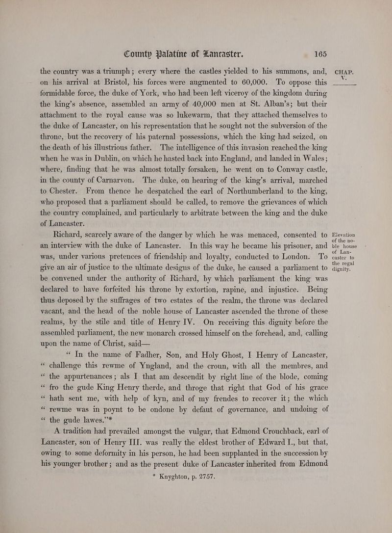 the country was a triumph; every where the castles yielded to his summons, and, on his arrival at Bristol, his forces were augmented to 60,000. ‘To oppose this formidable force, the duke of York, who had been left viceroy of the kingdom during the king’s absence, assembled an army of 40,000 men at St. Alban’s; but their attachment to the royal cause was so lukewarm, that they attached themselves to the duke of Lancaster, on his representation that he sought not the subversion of the throne, but the recovery of his paternal possessions, which the king had seized, on the death of his illustrious father. The intelligence of this invasion reached the king when he was in Dublin, on which he hasted back into England, and landed in Wales; where, finding that he was almost totally forsaken, he went on to Conway castle, in the county of Carnarvon. The duke, on hearing of the king’s arrival, marched to Chester. From thence he despatched the earl of Northumberland to the king, who proposed that a parliament should be called, to remove the grievances of which the country complained, and particularly to arbitrate between the king and the duke of Lancaster. Richard, scarcely aware of the danger by which he was menaced, consented to an interview with the duke of Lancaster. In this way he became his prisoner, and was, under various pretences of friendship and loyalty, conducted to London. To give an air of justice to the ultimate designs of the duke, he caused a parliament to be convened under the authority of Richard, by which parliament the king was declared to have forfeited his throne by extortion, rapine, and injustice. Being thus deposed by the suffrages of two estates of the realm, the throne was declared vacant, and the head of the noble house of Lancaster ascended the throne of these realms, by the stile and title of Henry IV. On receiving this dignity before the assembled parliament, the new monarch crossed himself on the forehead, and, calling upon the name of Christ, said— “ In the name of Fadher, Son, and Holy Ghost, I Henry of Lancaster, ‘ challenge this rewme of Yngland, and the croun, with all the membres, and “ the appurtenances ; als I that am descendit by right line of the blode, coming “ fro the gude King Henry therde, and throge that right that God of his grace “ hath sent me, with help of kyn, and of my frendes to recover it; the which “ rewme was in poynt to be ondone by defaut of governance, and undoing of “ the gude lawes.’* _ A tradition had prevailed amongst the vulgar, that Edmond Crouchback, earl of Lancaster, son of Henry III. was really the eldest brother of Edward I., but that, owing to some deformity in his person, he had been supplanted in the succession by his younger brother; and as the present duke of Lancaster inherited from Edmond * Knyghton, p, 2757. n CHAP. Ve Elevation of the no- ble house of Lan- caster to the regal dignity.