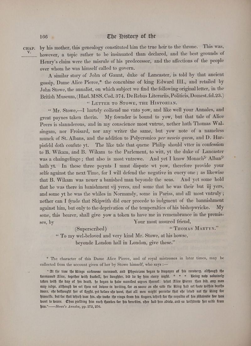 V. 166 | The Historp of the by his mother, this genealogy constituted him the true heir to the throne. This was, however, a topic rather to be insinuated than declared, and the best grounds of Henry’s claim were the misrule of his predecessor, and the affections of the people over whom he was himself called to govern. A similar story of John of Gaunt, duke of Lancaster, is told by that ancient gossip, Dame Alice Pierce,* the concubine of king Edward III., and retailed by John Stowe, the annalist, on which subject we find the following original letter, in the British Museum, (Harl. MSS. Cod. 374. De Rebus Literariis, Politicis, Domest. fol.23.} ‘ LETTER TO STOWE, THE HISTORIAN. “ Mr. Stowe,—I hartely coffiend me vuto yow, and like well your Annales, and ereat paynes taken therin. My fownder is bound to yow, but that tale of Alice Peers is slannderous, and in my conscience most vntrue, nether hath Thomas Wal- singam, nor Froisard, nor any writer the same, but yow note of a nameless munck of St. Albans, and the addition to Polycronico per nescio quem, and D. Har- pisfeld doth confute yt. The like tale that quene Philip should vtter in confession to B. Wikam, and B. Wikam to the Parlement, to witt, yt the duke of Lancaster was a chaingelinge ; that also is most vntrewe. And yet I know Monach? Alban? hath yt. In these three poynts I must dispute wt yow, therefore provide your selfe against the next Time, for I will defend the negative in euery one ; as likewise that-B. Wikam was neuer a banished man beyonde the seas. And yet some hold that he was there in banishment vij yeres, and some that he was their but tj yers, and some yt he was the whiles in Normandy, some in Pariss, and all most vntruly ; nether can I fynde that Skipwith did euer procede to iudgment of the bannishment against him, but only to the deprivation of the temperalties of his bishopwricke. My sone, this bearer, shall give yow a token to have me in remembrance in the premis- ses, by Your most assured friend, (Superscribed ) “THOMAS MaRrTyN.” “To my wel-beloved and very kind Mr. Stowe, at his howse, beyonde London hall in London, give these.” * The character of this Dame Alice Pierce, and of royal mistresses in later times, may be collected from the account given of her by Stowe himself, who says :— “At the time the Kings sicknesse tuereased, and Physicians began to Dispapyre of His recoberp, although the forenaned Alice, together with Esabell, her Daughter, did lie by Him ebery night. * * * Being now sodainelp taken with the day of His death, he began to habe manifest signes thereof: what Alice Pierce then dD, any man may (udge, although we set them not Downe in twriting, for as soone as she sav the Wing had set foote within deaths Doore, she bethought Her of tnght, vet before she went, that all mew might perceive that she lobed not the Ming for himselfe, but for that which was his, she tooke the rings from his fingers, which for the ropaltic of His Majestic hee was fpont to Weare. Thus yielding him such thankes for his benefites, shee bad Him adielv, and so withdrew her selfe from Hint.”—Stowe’s Annales, pp. 272, 276.