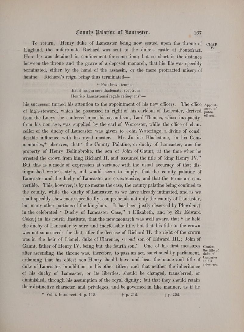To return. Henry duke of Lancaster beg now seated upon the throne of England, the unfortunate Richard was sent to the duke’s castle at Pontefract. Here he was detained in confinement for some time; but so short is the distance between the throne and the grave of a deposed monarch, that his life was speedily terminated, either by the hand of the assassin, or the more protracted misery of famine. Richard’s reign being thus terminated— “ Post breve tempus Exiiit insigni sese diademate, sceptrum Henrico Lancastrensi regale relinquens’”— his successor turned his attention to the appomtment of his new officers. ‘The office of high-steward, which he possessed in right of his earldom of Leicester, derived from the Lacys, he conferred upon his second son, Lord Thomas, whose incapacity, from his non-age, was supplied by the earl of Worcester, while the office of chan- cellor of the duchy of Lancaster was given to John Wateringe, a divine of consi- derable influence with his royal master. Mr. Justice Blackstone, in his Com- mentaries,* observes, that “ the County Palatine, or duchy of Lancaster, was the property of Henry Bolingbroke, the son of John of Gaunt, at the time when he wrested the crown from king Richard IJ. and assumed the title of king Henry IV.” But this is a mode of expression at variance with the usual accuracy of that dis- tinguished writer’s style, and would seem to imply, that the county palatine of Lancaster and the duchy of Lancaster are co-extensive, and that the terms are con- vertible. This, however, is by no means the case, the county palatine being confined to the county, while the duchy of Lancaster, as we have already intimated, and as we shall speedily shew more specifically, comprehends not only the county of Lancaster, but many other portions of the kingdom. It has been justly observed by Plowden,{ in the celebrated “‘ Duchy of Lancaster Case,” 4 Elizabeth, and by Sir Edward Coke,{ in his fourth Institute, that the new monarch was well aware, that “ he held the duchy of Lancaster by sure and indefeasible title, but that his title to the crown was not so assured: for that, after the decease of Richard II. the right of the crown was in the heir of Lionel, duke of Clarence, second son of Edward III.; John of Gaunt, father of Henry IV. being but the fourth son.” One of his first measures after ascending the throne was, therefore, to pass an act, sanctioned by parliament, ordaining that his eldest son Henry should have and bear the name and title of duke of Lancaster, in addition to his other titles; and that neither the inheritance of his duchy of Lancaster, or its liberties, should be changed, transferred, or diminished, through his assumption of the royal dignity; but that they should retain their distinctive character and privileges, and be governed in like manner, as if he * Vol. i. Intro. sect. 4. p. 118. + pe 2s t p. 205. CHAP V. Appoint- ment of public officers. Confers the title of duke of Lancaster on his eldest son.