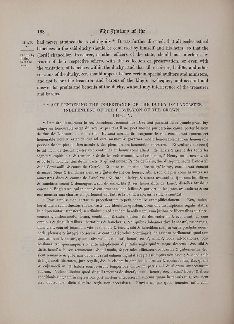 Vv. The duchy distinct from the crown, 168 Che Histarp of the had never attained the royal dignity.* It was further directed, that all ecclesiastical benefices in the said duchy should be conferred by himself and his heirs, so that the (lord) chancellor, treasurer, or other officers of the state, should not interfere, by reason of their respective offices, with the collection or preservation, or even with the visitation, of benefices within the duchy; and that ail receivers, bailiffs, and other servants of the duchy, &amp;c. should appear before certain special auditors and ministers, and not before the treasurer and barons of the king’s exchequer, and account and answer for profits and benefits of the duchy, without any interference of the treasurer and barons. * « ACT RENDERING THE INHERITANCE OF THE DUCHY OF LANCASTER INDEPENDENT OF THE POSSESSION OF THE CROWN. 1 Hen. IV. “‘ Ttem fire dit seignour le roi, considerant coment luy Dieu tout puissant de sa grande grace luy admys en honourable estat du roy, &amp; per tant il ne poet mesme pur certeine cause porter le nom de duc de Lancastr’ en son estile: Et auxi mesme fire seignour le roi, considerant coment cet honourable nom &amp; estat de duc ad este mesnez &amp; governez moelt honourablement en honourable persone de son pier qi Dieu assoile &amp; des pleusours ses honourable ancestres. Et veullant sur ceo q le dit nom de duc Lancastre soit continuez en honur come affiert; de ladvis &amp; assent des toutz les segnours espirituelx &amp; temporelx &amp; de les coés avauntditz ad ordeignes, q Henry son eisnex fitz ait &amp; porte le nom de duc de Lancastr’ &amp; qil soit nomez Prince de Gales, duc d’ Aquitaine, de Lancastr’, &amp; de Cornewaill, &amp; count de Cestr’. Et outre ceo messme fire seign’ le roy, considerant coment diverses libtees &amp; franchises aient este gntes devant ces heures, sibn a son dit pier come as autres ses auncestres ducs &amp; countz de Lanc’ voet &amp; Gnte de ladvys &amp; assent avauntditz, q mesme les libtees &amp; franchises soient &amp; demorgent a son dit eisnez fitz &amp; ses heires ducs de Lanc’, disseVez fitz de la corone d’ Engleterre, qui teinent &amp; entierment solonc leffect &amp; purport de les gntes avaundites; &amp; sur ceo monstra una chartre en parlement ent fait, &amp; la bailla a son eisnez fitz avauntdit. “‘ Post amplissiman cartarum precedentium repetitionem &amp; exemplificationem. Rex, nolens hereditatem suam ducatus sui Lancastr’ aut libertates ejusdem, occasione assumptionis regalis status, in aliquo mutari, transferri, seu diminui; sed eandem hereditatem, cum juribus &amp; libertatibus suis pre- concessis, eisdem modo, forma, conditione, &amp; statu, quibus sibi descenderunt &amp; evenerunt, ac cum omnibus &amp; singulis talibus libertatibus &amp; franchesiis, &amp;c. quibus Johannes dux Lancastr’, pater regis, dum vixit, eam ad terminum vite sue habuit &amp; tenuit, sibi &amp; heredibus suis, in cartis predictis nomi- natis, plenarié &amp; integré conservari &amp; continuari ; voluit &amp; ordinavit, de assensu parliamenti quod tam ducatus suus Lancastr’, quam universa alia comitat’, honor’, castr’, maner’, feoda, advocationes, pos- sessiones, &amp;c. quecunque, sibi ante adoptionem dignitatis regis quatrcumque descensa, &amp;c. sibi &amp; dictis hered’ suis, &amp;c. remaneant ; &amp; tali modo, &amp; per tales officiarios deducantur &amp; gubernentur, &amp;c. sicut remanere &amp; gubernari deberent si ad culmen dignitatis regie assumptus non esset ; &amp; quod talia &amp; hujusmodi libertates, jura regalia, &amp;c. in eisdem in omnibus habeantur &amp; continuentur, &amp;c. qualia &amp; cujusmodi uti &amp; haberi consueverunt temporibus dictorum patris sui &amp; aliorum antecessorum suorum. Volens ulterius quod singuli tenentes de ducat’, com’, honor’, &amp;c. predict’ libere &amp; illese conditionis sint, tam in ingressibus post mortem antecessorum suorum quam in tenuris suis, &amp;c. sicut esse deberent si dicta dignitas regia non accessisset. Proviso semper quod tenentes infra com’