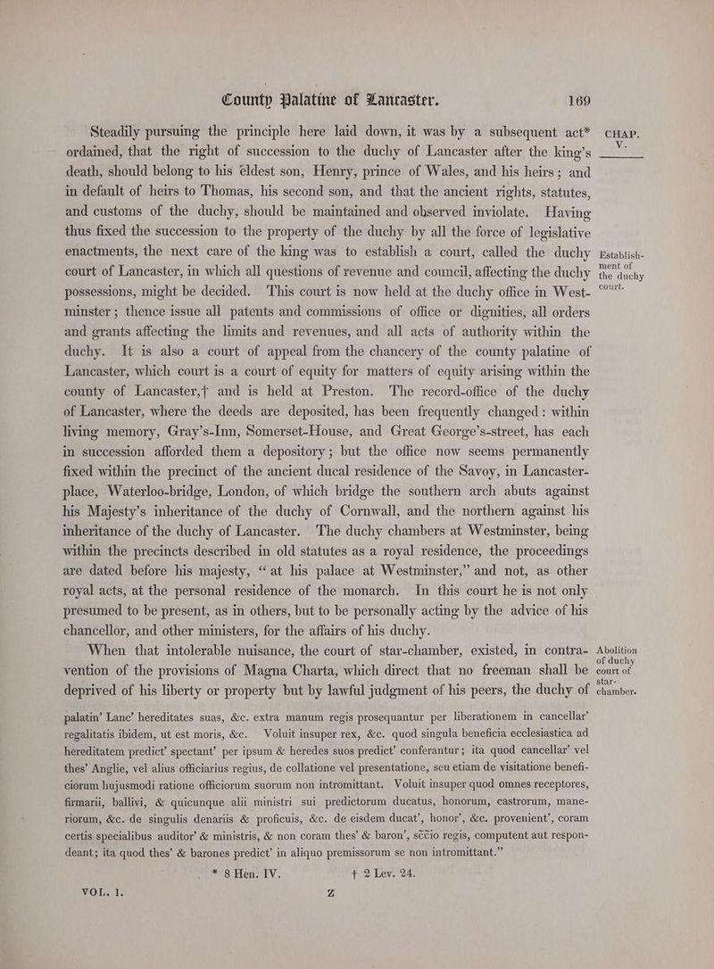 Steadily pursuing the principle here laid down, it was by a subsequent act* ordained, that the right of succession to the duchy of Lancaster after the king’s death, should belong to his eldest son, Henry, prince of Wales, and his heirs; and in default of heirs to Thomas, his second son, and that the ancient rights, statutes, and customs of the duchy, should be maintained and observed inviolate. Having thus fixed the succession to the property of the duchy by all the force of legislative enactments, the next care of the king was to establish a court, called the duchy court of Lancaster, in which all questions of revenue and council, affecting the duchy possessions, might be decided. This court is now held at the duchy office in West- minster ; thence issue all patents and commissions of office or dignities, all orders and grants affecting the limits and revenues, and all acts of authority within the duchy. It is also a court of appeal from the chancery of the county palatine of Lancaster, which court is a court of equity for matters of equity arising within the county of Lancaster,f and is held at Preston. The record-office of the duchy of Lancaster, where the deeds are deposited, has been frequently changed : within living memory, Gray’s-Inn, Somerset-House, and Great George’s-street, has each in succession afforded them a depository; but the office now seems permanently fixed within the precinct of the ancient ducal residence of the Savoy, in Lancaster- place, Waterloo-bridge, London, of which bridge the southern arch abuts against his Majesty’s inheritance of the duchy of Cornwall, and the northern against his inheritance of the duchy of Lancaster. The duchy chambers at Westminster, being within the precincts described in old statutes as a royal residence, the proceedings are dated before his majesty, “at his palace at Westminster,” and not, as other royal acts, at the personal residence of the monarch. In this court he is not only presumed to be present, as in others, but to be personally acting by the advice of his chancellor, and other ministers, for the affairs of his duchy. When that intolerable nuisance, the court of star-chamber, existed, in contra- vention of the provisions of Magna Charta, which direct that no freeman shall be deprived of his liberty or property but by lawful judgment of his peers, the duchy of palatin’ Lanc’ hereditates suas, &amp;c. extra manum regis prosequantur per liberationem in cancellar’ regalitatis ibidem, ut est moris, &amp;c. Voluit insuper rex, &amp;c. quod singula beneficia ecclesiastica ad hereditatem predict’ spectant’ per ipsum &amp; heredes suos predict’ conferantur ; ita quod cancellar’ vel thes’ Anglie, vel alius officiarius regius, de collatione vel presentatione, seu etiam de visitatione benefi- ciorum hujusmodi ratione officiorum suorum non intromittant. Voluit insuper quod omnes receptores, firmarii, ballivi, &amp; quicunque alii ministri sui predictorum ducatus, honorum, castrorum, mane- riorum, &amp;c. de singulis denariis &amp; proficuis, &amp;c. de eisdem ducat’, honor’, &amp;c. provenient’, coram certis specialibus auditor’ &amp; ministris, &amp; non coram thes’ &amp; baron’, sccio regis, computent aut respon- deant; ita quod thes’ &amp; barones predict’ in aliquo premissorum se non intromittant.” * 8 Hen. IV. + 2 Lev. 24. VOL. 1. Z CHAP. Vic Establish- ment of the duchy court. Abolition of duchy court of star- chamber.