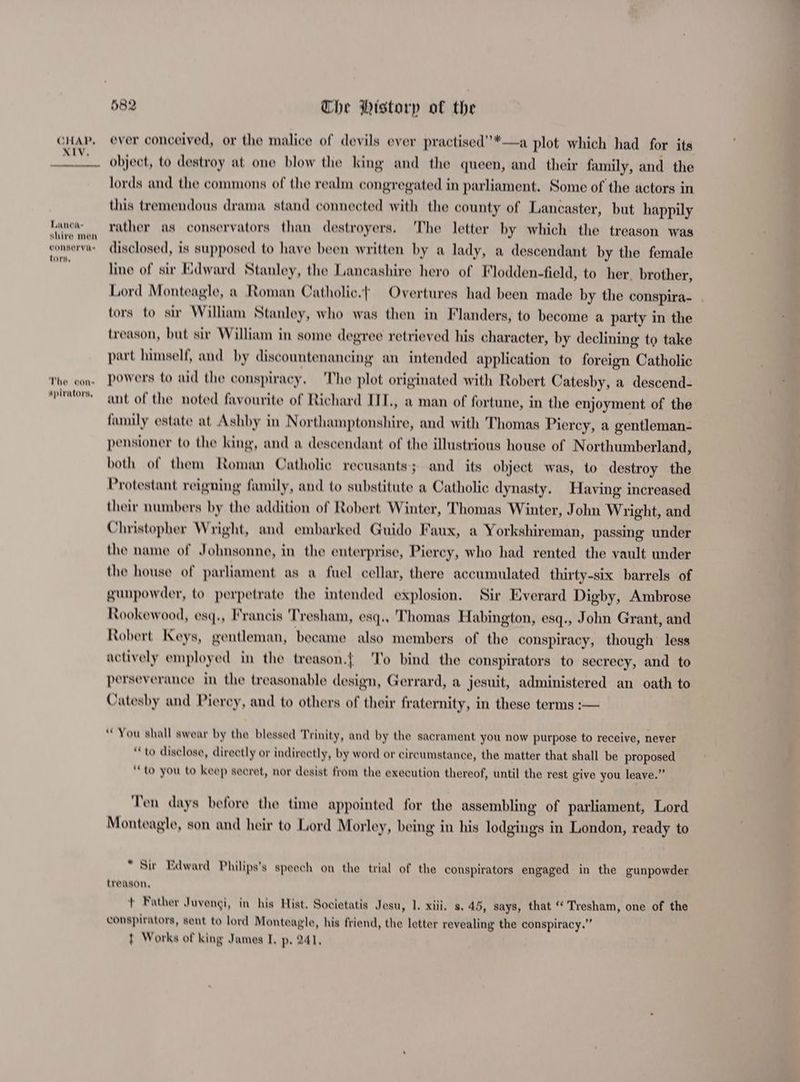XIV. Lanca- shire men conserva tors, The oon apirators, 582 Che Pistorp of the a plot which had for its object, to destroy at one blow the king and the queen, and their family, and the lords and the commons of the realm congregated in parliament. Some of the actors in this tremendous drama stand connected with the county of Lancaster, but happily rather as conservators than destroyers. The letter by which the treason was disclosed, is supposed to have been written by a lady, a descendant by the female line of sir Edward Stanley, the Lancashire hero of Flodden-field, to her. brother, Lord Monteagle, a Roman Catholic.| Overtures had been made by the conspira- tors to sir William Stanley, who was then in Flanders, to become a party in the treason, but sir William in some degree retrieved his character, by declining to take part himself, and by discountenancing an intended application to foreign Catholic powers to aid the conspiracy. The plot originated with Robert Catesby, a descend- ant of the noted favourite of Richard IIL, a man of fortune, in the enjoyment of the family estate at Ashby in Northamptonshire, and with Thomas Piercy, a gentleman- pensioner to the king, and a descendant of the illustrious house of Northumberland, both of them Roman Catholic recusants; and its object was, to destroy the Protestant reigning family, and to substitute a Catholic dynasty. Having increased their numbers by the addition of Robert Winter, Thomas Winter, John Wright, and Christopher Wright, and embarked Guido Faux, a Yorkshireman, passing under the name of Johnsonne, in the enterprise, Piercy, who had rented the vault under the house of parliament as a fuel cellar, there accumulated thirty-six barrels of gunpowder, to perpetrate the intended explosion. Sir Everard Digby, Ambrose Rookewood, esq., Francis Tresham, esq., Thomas Habington, esq., John Grant, and Robert Keys, gentleman, became also members of the conspiracy, though less actively employed in the treason.{ To bind the conspirators to secrecy, and to perseverance in the treasonable design, Gerrard, a jesuit, administered an oath to Catesby and Piercy, and to others of their fraternity, in these terms :— You shall swear by the blessed Trinity, and by the sacrament you now purpose to receive, never “to disclose, directly or indirectly, by word or circumstance, the matter that shall be proposed ‘to you to keep secret, nor desist from the execution thereof, until the rest give you leave.” Ten days before the time appointed for the assembling of parliament, Lord Monteagle, son and heir to Lord Morley, being in his lodgings in London, ready to “ Sir Edward Philips’s speech on the trial of the conspirators engaged in the gunpowder treason, t Rather Juvengi, in his Hist, Societatis Jesu, 1. xiii. s. 45, says, that ‘‘ Tresham, one of the wonspirators, sent to lord Monteagle, his friend, the letter revealing the conspiracy.””