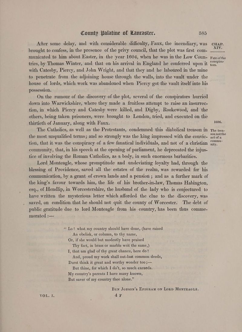 After some delay, and with considerable difficulty, Faux, the incendiary, was brought to confess, in the presence of the privy council, that the plot was first com- municated to him about Easter, in the year 1604, when he was im the Low Coun- tries, by Thomas Winter, and that on his arrival in England he conferred upon it with Catesby, Piercy, and John Wright, and that they and he laboured in the mine to penetrate from the adjoining house through the walls, into the vault under the house of lords, which work was abandoned when Piercy got the vault itself into his possession. On the rumour of the discovery of the plot, several of the conspirators hurried down into Warwickshire, where they made a fruitless attempt to raise an insurrec- tion, in which Piercy and Catesby were killed, and Digby, Rookewood, and the others, being taken prisoners, were brought to London, tried, and executed on the thirtieth of January, along with Faux. The Catholics, as well as the Protestants, condemned this diabolical treason in the most unqualified terms; and so strongly was the king impressed with the convic- tion, that it was the conspiracy of a few fanatical individuals, and not of a christian community, that, in his speech at the opening of parliament, he deprecated the injus- tice of involving the Roman Catholics, as a body, in such enormous barbarities. Lord Monteagle, whose promptitude and undeviating loyalty had, through the blessing of Providence, saved all the estates of the realm, was rewarded for his communication, by a grant of crown lands and a pension ; and as a further mark of the king’s favour towards him, the life of his brother-in-law, Thomas Habington, esq., of Hendlip, in Worcestershire, the husband of the lady who is conjectured to have written the mysterious letter which afforded the clue to the discovery, was saved, on condition that he should not quit the county of Worcester. The debt of public gratitude due to lord Monteagle from his country, has been thus comme- morated :— ‘« Lo! what my country should have done, (have raised An obelisk, or column, to thy name, Or, if she would but modestly have praised Thy fact, in brass or marble writ the same,) I, that am glad of thy great chance, here do! And, proud my work shall out-last common deeds, Durst think it great and worthy wonder too ;— But thine, for which I do’t, so much exceeds. My country’s parents I have many known, But saver of my country thee alone.” Ben Jonson’s Epigram on Lorp MonreEAGLE. TOL at. 4F CHAP. XIV. Fate of the conspira~ tors. 1606. The trea- son notthe act of a commu- nity.