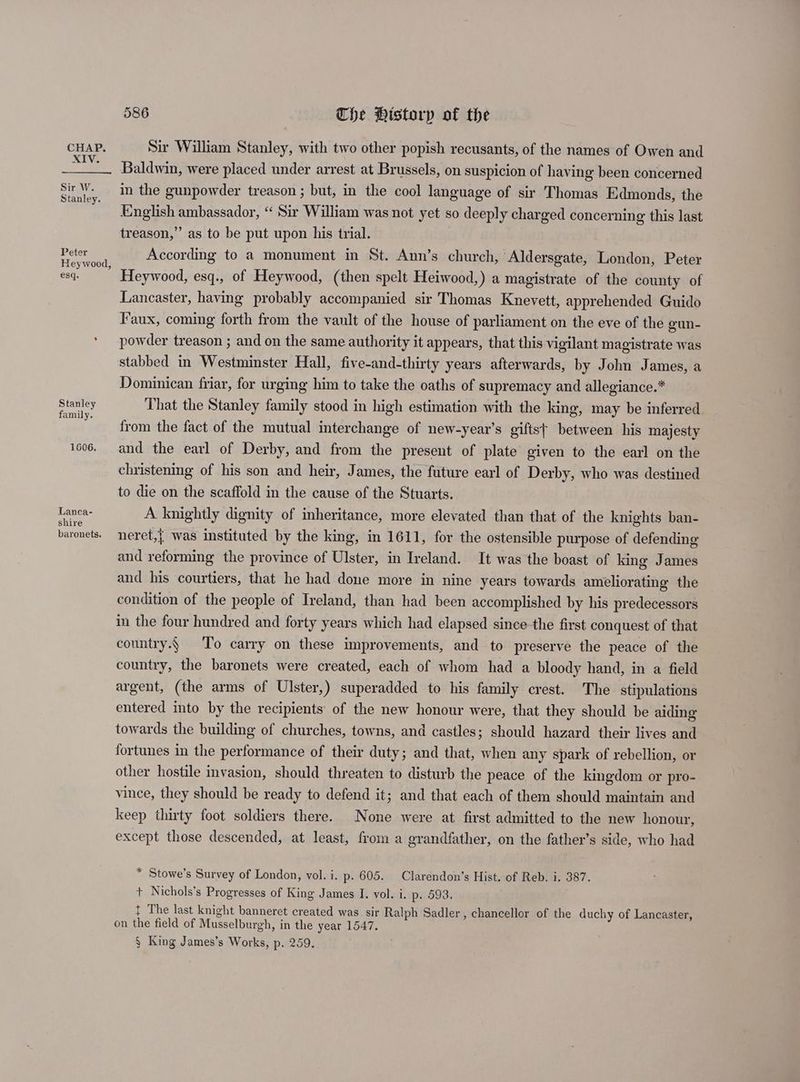 XIV. Sir W. Stanley. Peter Heywood, esq. Stanley family. 1606. Lanca- shire baronets. 586 The History of the Baldwin, were placed under arrest at Brussels, on suspicion of having been concerned in the gunpowder treason ; but, in the cool language of sir Thomas Edmonds, the English ambassador, “ Sir William was not yet so deeply charged concerning this last treason,” as to be put upon his trial. According to a monument in St. Ann’s church, ‘Aldersgate, London, Peter Heywood, esq., of Heywood, (then spelt Heiwood,) a magistrate of the county of Lancaster, having probably accompanied sir Thomas Knevett, apprehended Guido Faux, coming forth from the vault of the house of parliament on the eve of the gun- powder treason ; and on the same authority it appears, that this vigilant magistrate was stabbed in Westminster Hall, five-and-thirty years afterwards, by John James, a Dominican friar, for urging him to take the oaths of supremacy and allegiance.* That the Stanley family stood in high estimation with the king, may be inferred from the fact of the mutual interchange of new-year’s gifts} between his majesty and the earl of Derby, and from the present of plate given to the earl on the christening of his son and heir, James, the future earl of Derby, who was destined to die on the scaffold in the cause of the Stuarts. A knightly dignity of inheritance, more elevated than that of the knights ban- neret,| was instituted by the king, in 1611, for the ostensible purpose of defending and reforming the province of Ulster, in Ireland. It was the boast of king James and his courtiers, that he had done more in nine years towards ameliorating the condition of the people of Ireland, than had been accomplished by his predecessors in the four hundred and forty years which had elapsed since the first conquest of that country.§ To carry on these improvements, and to preserve the peace of the country, the baronets were created, each of whom had a bloody hand, in a field argent, (the arms of Ulster,) superadded to his family crest. The stipulations entered into by the recipients’ of the new honour were, that they should be aiding towards the building of churches, towns, and castles; should hazard their lives and fortunes in the performance of their duty; and that, when any spark of rebellion, or other hostile invasion, should threaten to disturb the peace of the kingdom or pro- vince, they should be ready to defend it; and that each of them should maintain and keep thirty foot soldiers there. None were at first admitted to the new honour, except those descended, at least, from a grandfather, on the father’s side, who had * Stowe’s Survey of London, vol. i. p. 605. Clarendon’s Hist. of Reb. i. 387. + Nichols’s Progresses of King James I. vol. i. p. 593, t The last knight banneret created was sir Ralph Sadler, chancellor of the duchy of Lancaster, on the field of Musselburgh, in the year 1547. § King James’s Works, p. 259.
