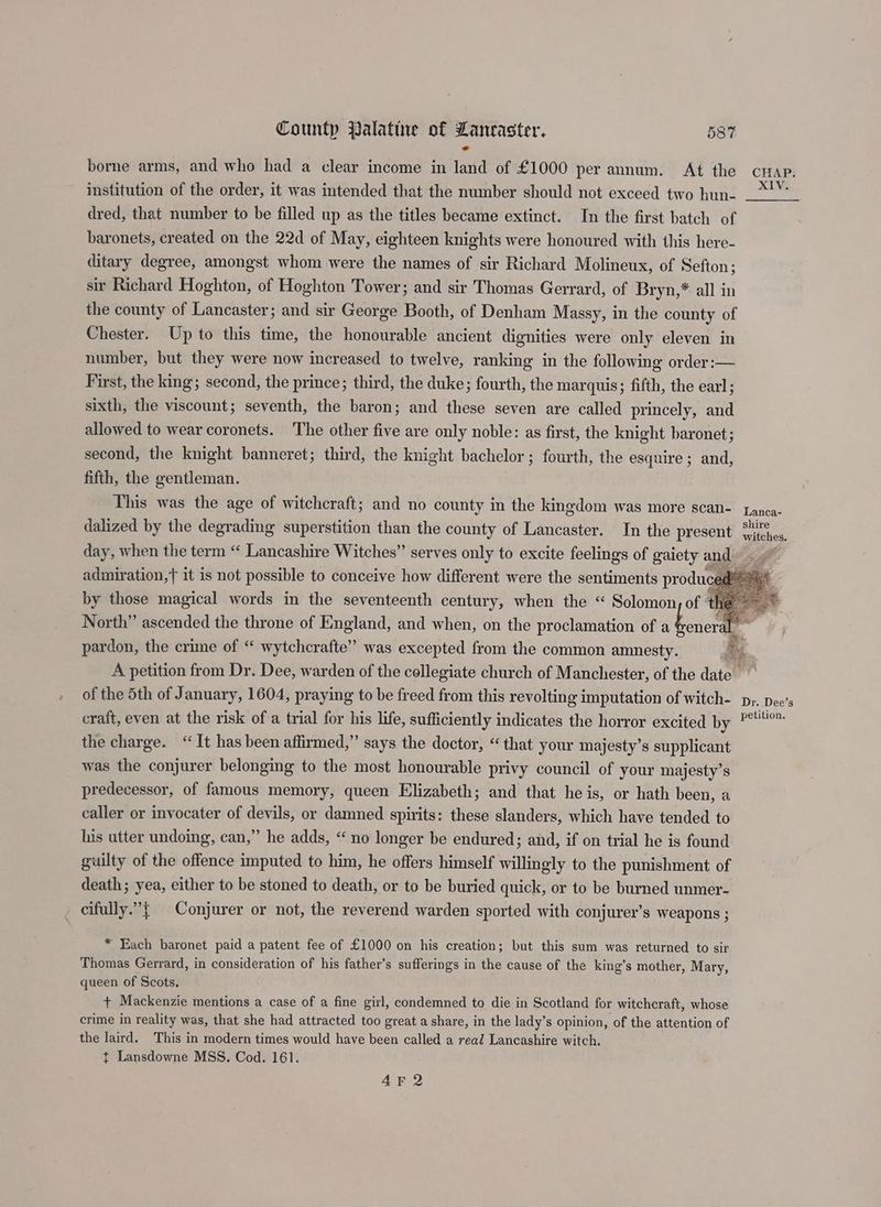 borne arms, and who had a clear income in land of £1000 per annum. At the cHap. institution of the order, it was intended that the number should not exceed two hun- 7.” dred, that number to be filled up as the titles became extinct. In the first batch of baronets, created on the 22d of May, eighteen knights were honoured with this here- ditary degree, amongst whom were the names of sir Richard Molineux, of Sefton; sir Richard Hoghton, of Hoghton Tower; and sir Thomas Gerrard, of Bryn,* all in the county of Lancaster; and sir George Booth, of Denham Massy, in the county of Chester. Up to this time, the honourable ancient dignities were only eleven in number, but they were now increased to twelve, ranking in the following order:— First, the king; second, the prince; third, the duke; fourth, the marquis; fifth, the earl; sixth, the viscount; seventh, the baron; and these seven are called princely, and allowed to wear coronets. The other five are only noble: as first, the knight baronet; second, the knight banneret; third, the knight bachelor ; fourth, the esquire ; and, fifth, the gentleman. This was the age of witchcraft; and no county in the kingdom was more scan- fanca- dalized by the degrading superstition than the county of Lancaster. In the present °2%... day, when the term “ Lancashire Witches” serves only to excite feelings of gaiety and admiration,t it is not possible to conceive how different were the sentiments produce by those magical words in the seventeenth century, when the “ Solomon, of 4 North” ascended the throne of England, and when, on the proclamation of ee pardon, the crime of “ wytchcrafte” was excepted from the common amnesty. Le A petition from Dr. Dee, warden of the collegiate church of Manchester, of the date. of the 5th of January, 1604, praying to be freed from this revolting imputation of witch- py. Dee’s craft, even at the risk of a trial for his life, sufficiently indicates the horror excited by P*4°™ the charge. “It has been affirmed,” says the doctor, “that your majesty’s supplicant was the conjurer belonging to the most honourable privy council of your majesty’s predecessor, of famous memory, queen Elizabeth; and that he is, or hath been, a caller or invocater of devils, or damned spirits: these slanders, which have tended to his utter undoing, can,” he adds, “no longer be endured; and, if on trial he is found guilty of the offence imputed to him, he offers himself willingly to the punishment of death; yea, either to be stoned to death, or to be buried quick, or to be burned unmer- _ cifully.”{ Conjurer or not, the reverend warden sported with conjurer’s weapons ; reneral i a ’ * Each baronet paid a patent fee of £1000 on his creation; but this sum was returned to sir Thomas Gerrard, in consideration of his father’s sufferings in the cause of the king’s mother, Mary, queen of Scots. + Mackenzie mentions a case of a fine girl, condemned to die in Scotland for witchcraft, whose crime in reality was, that she had attracted too great a share, in the lady’s opinion, of the attention of the laird. This in modern times would have been called a real Lancashire witch. ¢t Lansdowne MSS. Cod. 161. AF 2