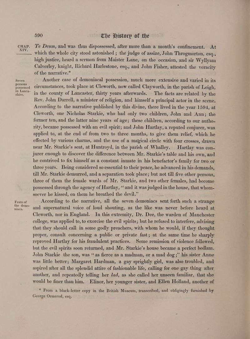 Seven persons possessed in Lanca- shire, Feats of the demo- niacs, 590 Che Historp of the Te Deum, and was thus dispossessed, after more than a month’s confinement. At which the whole city stood astonished ; the judge of assize, John Throgmorton, esq., high justice, heard a sermon from Maister Lane, on the occasion, and sir Wyllyam Calverley, knight, Richard Harlestone, esq., and John Fisher, attested the veracity of the narrative.” Another case of demoniacal possession, much more extensive and varied in its circumstances, took place at Cleworth, now called Clayworth, in the parish of Leigh, in the county of Lancaster, thirty years afterwards, The facts are related by the Rev. John Darrell, a minister of religion, and himself a principal actor in the scene. According to the narrative published by this divine, there lived in the year 1594, at Cleworth, one Nicholas Starkie, who had only two children, John and Ann; the former ten, and the latter nine years of age; these children, according to our autho- rity, became possessed with an evil spirit; and John Hartlay, a reputed conjurer, was applied to, at the end of from two to three months, to give them relief, which he effected by various charms, and the use of a magical circle with four crosses, drawn near Mr. Starkie’s seat, at Huntroyd, in the parish of Whalley. Hartlay was con- jurer enough to discover the difference between Mr. Starkie’s table and his own, and he contrived to fix himself as a constant inmate in his benefactor’s family for two or three years. Being considered so essential to their peace, he advanced in his demands, till Mr. Starkie demurred, and a separation took place; but not till five other persons, three of them the female wards of Mr. Starkie, and two other females, had become possessed through the agency of Hartlay, “and it was judged in the house, that whom- soever he kissed, on them he breathed the devil.” According to the narrative, all the seven demoniacs sent forth such a strange and supernatural voice of loud shouting, as the like was never before heard at Cleworth, nor in England. In this extremity, Dr. Dee, the warden of Manchester college, was applied to, to exorcise the evil spirits; but he refused to interfere, advising that they should call in some godly preachers, with whom he would, if they thought proper, consult concerning a public or private fast; at the same time he sharply reproved Hartlay for his fraudulent practices. Some remission of violence followed, but the evil spirits soon returned,.and Mr. Starkie’s house became a perfect bedlam. John Starkie the son, was “as fierce as a madman, or a mad dog ;” his sister Anne was little better; Margaret Hardman, a gay sprightly girl, was also troubled, and aspired after all the splendid attire of fashionable life, calling for one gay thing after another, and repeatedly telling her dad, as she called her unseen familiar, that she would be finer than him. Elinor, her younger sister, and Ellen Holland, another of * From a black-letter copy in the British Museum, transcribed, and obligingly furnished by George Ormerod, esq.