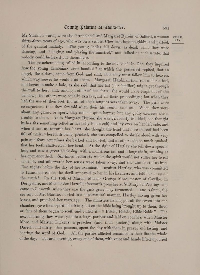Mr. Starkie’s wards, were also “ troubled;” and Margaret Byrom, of Salford, a woman thirty-three years of age, who was on a visit at Cleworth, became giddy, and partook of the general malady. The young ladies fell down, as dead, while they were dancing, and “ singing and playing the minstrel,” and talked at such a rate, that nobody could be heard but themselves. The preachers being called in, according to the advice of Dr. Dee, they inquired how the young demoniacs were handled? to which the possessed replied, that an angel, like a dove, came from God, and said, that they must follow him to heaven, which way soever he would lead them. Margaret Hardman then ran under a bed, and began to make a hole, as she said, that her lad (her familiar) might get through the wall to her; and, amongst other of her feats, she would have leapt out of the window ; the others were equally extravagant in their proceedings; but when they had the use of their feet, the use of their tongues was taken away. The girls were so sagacious, that they foretold when their fits would come on. When they were about any game, or sport, they seemed quite happy; but any godly exercise was a trouble to them. As to Margaret Byrom, she was grievously troubled; she thought in her fits something rolled in her belly like a calf, and lay ever on her left side, and when it rose up towards her heart, she thought the head and nose thereof had been full of nails, wherewith being pricked, she was compelled to shriek aloud with very pain and fear; sometimes she barked and howled, and at others she so much quaked, that her teeth chattered in her head. At the sight of Hartlay she fell down speech- less, and saw a great black dog, with a monstrous tail and a long chain, running at her open-mouthed. Six times within six weeks the spirit would not suffer her to eat or drink, and afterwards her senses were taken away, and she was as stiff as iron. ‘Tayo nights before the day of her examination against Hartlay, who was committed to Lancaster castle, the devil appeared to her in his likeness, and told her to speak the truth! On the 16th of March, Maister George More, pastor of Cawlke, in Derbyshire, and Maister Jon Darrell, afterwards preacher at St. Mary’s in Nottingham, came to Cleworth, when they saw the girls grievously tormented. Jane Ashton, the servant of Mr. Starkie, howled in a supernatural manner, Hartley having given her kisses, and promised her marriage. The ministers having got all the seven into one chamber, gave them spiritual advice; but on the bible being brought up to them, three or four of them began to scoff, and called it—* Bib-le, Bab-le, Bible Bable.” The next morning they were got into a large parlour and laid on couches, when Maister More and Maister Dickens, a preacher (and their pastor,) along with Maister Darrell, and thirty other persons, spent the day with them in prayer and fasting, and hearing the word of God, All the parties afflicted remained in their fits the whole ofthe day. Towards evening, every one of them, with voice and hands lifted up, cried \ CHAP.