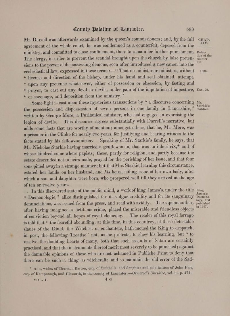 Mr. Darrell was afterwards examined by the queen’s commissioners; and, by the full agreement of the whole court, he was condemned as a counterfeit, deposed from the ministry, and committed to close confinement, there to remain for further punishment. The clergy, in order to prevent the scandal brought upon the chureh by false preten- sions to the power of dispossessing demons, soon after introduced a new canon into the ecclesiastical law, expressed in these terms ;—‘ That no minister or ministers, without « license and direction of the bishop, under his hand and seal obtained, attempt, “ upon any pretence whatsoever, either of possession or obsession, by fasting and “ prayer, to cast out any devil or devils, under pain of the imputation of imposture, “ or cozenage, and deposition from the ministry.” Some light is cast upon these mysterious transactions by “ a discourse concerning the possession and dispossession of seven persons in one family in Lancashire,” written by George More, a Puritanical minister, who had engaged in exorcising the legion of devils. This discourse agrees substantially with Darrell’s narrative, but adds some facts that are worthy of mention; amongst others, that he, Mr. More, was a prisoner in the Clinke for nearly two years, for justifying and bearing witness to the facts stated by his fellow-minister. Speaking of My. Starkie’s family, he says, that Mr. Nicholas Starkie having married a gentlewoman, that was an inheritrix,* and of whose kindred some where papists; these, partly for religion, and partly because the estate descended not to heirs male, prayed for the perishing of her issue, and that four sons pined awayin a strange manner; but that Mrs. Starkie, learning this circumstance, estated her lands on her husband, and his heirs, failing issue of her own body, after which a son and daughter were born, who prospered well till they arrived at the age of ten or twelve years. . In this disordered state of the public mind, a work of king James’s, under the title « Demonologie,” alike distinguished for its vulgar credulity and for its sanguinary denunciations, was issued from the press, and read with avidity. The sapient author, after having imagined a fictitious crime, placed the miserable and friendless objects of conviction beyond all hopes of royal clemency. The reader of this royal farrago is told that “ the feareful abounding, at this time, in this countrey, of those detestable slaues of the Diuel, the Witches, or enchanters, hath moued the King to despatch, in post, the following Treatise” not, as he protests, to shew his learning, but “ to resolve the doubting hearts of many, both that such assaults of Satan are certainly practised, and that the instruments thereof merit most severely to be punished; against the damnable opinions of those who are not ashamed in Publicke Print to deny that there can be such a thing as witchcraft; and so maintain the old error of the Sad- ” Ann, widow of Thurston Barton, esq. of Smithells, and daughter and sole heiress of John Parr, esq. of Kempnough, and Cleworth, in the county of Lancaster.—-Ormerod’s Cheshire, vol, ili. p. 474. TOL. I; AG CHAP, XIV. Detec- tion of the counter- feit. 1603. <¢ ~ Can. ~t Mr. Starkie’s children. King James’s Demono- logy, first published in 1597.