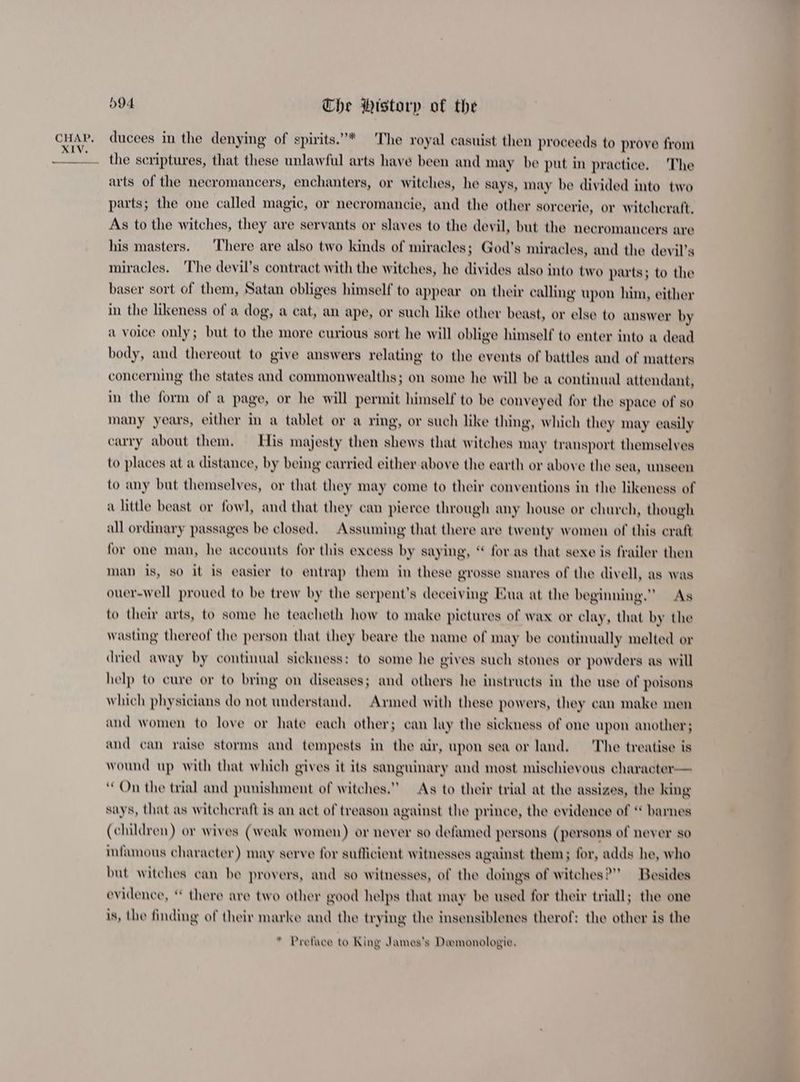 XIV. 594 Che Wistarp of the ducees in the denying of spirits.”* The royal casuist then proceeds to prove from the scriptures, that these unlawful arts have been and may be put in practice. The arts of the necromancers, enchanters, or witches, he says, may be divided into two parts; the one called magic, or necromancie, and the other sorcerie, or witchcraft. As to the witches, they are servants or slaves to the devil, but the necromancers are his masters. ‘There are also two kinds of miracles; God’s miracles, and the devil’s miracles. ‘The devil’s contract with the witches, he divides also into two parts; to the baser sort of them, Satan obliges himself to appear on their calling wpon him, either in the likeness of a dog, a cat, an ape, or such like other beast, or else to answer by a voice only; but to the more curious sort he will oblige himself to enter into a dead body, and thereout to give answers relating to the events of battles and of matters concerning the states and commonwealths; on some he will be a continual attendant, in the form of a page, or he will permit himself to be conveyed for the space of so many years, either in a tablet or a ring, or such like thing, which they may easily carry about them. Eis majesty then shews that witches may transport themselves to places at a distance, by being carried either above the earth or above the sea, unseen to any but themselves, or that they may come to their conventions in the likeness of a little beast or fowl, and that they can pierce through any house or church, though all ordinary passages be closed. Assuming that there are twenty women of this craft for one man, he accounts for this excess by saying, “ for as that sexe is frailer then man is, so it is easier to entrap them in these grosse snares of the divell, as was ouer-well proued to be trew by the serpent’s deceiving Eua at the beginning.” As to their arts, to some he teacheth how to make pictures of wax or clay, that by the wasting thereof the person that they beare the name of may be continually melted or dried away by continual sickness: to some he gives such stones or powders as will help to cure or to bring on diseases; and others he instructs in the use of poisons which physicians do not understand. Armed with these powers, they can make men and women to love or hate each other; can lay the sickness of one upon another; and can raise storms and tempests in the air, upon sea or land. The treatise is wound up with that which gives it its sanguinary and most mischievous character— On the trial and punishment of witches.” As to their trial at the assizes, the king says, that as witchcraft is an act of treason against the prince, the evidence of “ barnes (children) or wives (weak women) or never so defamed persons (persons of never so infamous character) may serve for sufficient witnesses against them; for, adds he, who but witches can be provers, and so witnesses, of the doings of witches?” Besides evidence, * there are two other good helps that may be used for their triall; the one is, the finding of their marke and the trying the insensiblenes therof: the other is the * Preface to King James’s Demonologie,