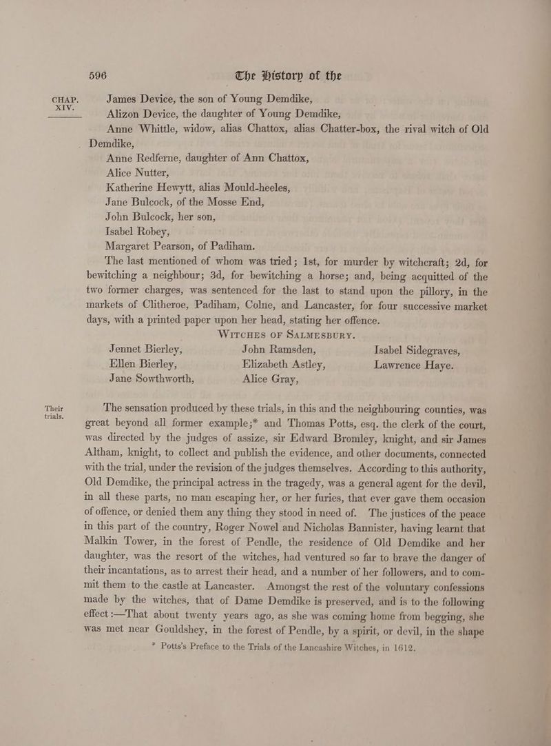 Their trials. 596 The History of the James Device, the son of Young Demdike, Alizon Device, the daughter of Young Demdike, Anne Whittle, widow, alias Chattox, alias Chatter-box, the rival witch of Old Anne Redferne, daughter of Ann Chattox, Alice Nutter, Katherine Hewytt, alias Mould-heeles, Jane Bulcock, of the Mosse End, John Bulcock, her son, Isabel Robey, . Margaret Pearson, of Padiham. The last mentioned of whom was tried; Ist, for murder by witchcraft; 2d, for bewitching a neighbour; 3d, for bewitching a horse; and, being acquitted of the two former charges, was sentenced for the last to stand upon the pillory, in the markets of Clitheroe, Padiham, Colne, and Lancaster, for four successive market days, with a printed paper upon her head, stating her offence. WITCHES OF SALMESBURY. Jennet Bierley, John Ramsden, Isabel Sidegraves, Ellen Bierley, Elizabeth Astley, Lawrence Haye. Jane Sowthworth, Alice Gray, The sensation produced by these trials, in this and the neighbouring counties, was great beyond all former example;* and Thomas Potts, esq. the clerk of the court, was directed by the judges of assize, sir Edward Bromley, knight, and sir James Altham, knight, to collect and publish the evidence, and other documents, connected with the trial, under the revision of the judges themselves. According to this authority, Old Demdike, the principal actress in the tragedy, was a general agent for the devil, in all these parts, no man escaping her, or her furies, that ever gave them occasion of offence, or denied them any thing they stood in need of. The justices of the peace in this part of the country, Roger Nowel and Nicholas Bannister, haying learnt that Malkin Tower, in the forest of Pendle, the residence of Old Demdike and her daughter, was the resort of the witches, had ventured so far to brave the danger of their incantations, as to arrest their head, and a number of her followers, and to com- mit them to the castle at Lancaster. Amongst the rest of the voluntary confessions made by the witches, that of Dame Demdike is preserved, and is to the following effect :—That about twenty years ago, as she was coming home from begging, she was met near Gouldshey, in the forest of Pendle, by a spirit, or devil, in the shape * Potts’s Preface to the Trials of the Lancashire Witches, in 1612,