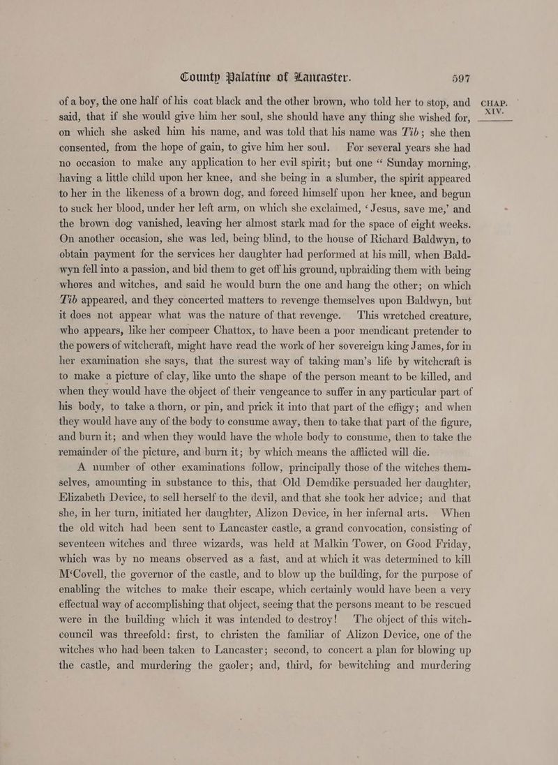 of a boy, the one half of his coat black and the other brown, who told her to stop, and car. said, that if she would give him her soul, she should have any thing she wished for, on which she asked him his name, and was told that his name was Jib; she then consented, from the hope of gain, to give him her soul. For several years she had no occasion to make any application to her evil spirit; but one “ Sunday morning, having a little child upon her knee, and she being in a slumber, the spirit appeared to her in the likeness of a brown dog, and forced himself upon her knee, and begun to suck her blood, under her left arm, on which she exclaimed, ‘ Jesus, save me,’ and the brown dog vanished, leaving her almost stark mad for the space of eight weeks. On another occasion, she was led, being blind, to the house of Richard Baldwyn, to obtain payment for the services her daughter had performed at his mill, when Bald- wyn fell into a passion, and bid them to get off his ground, upbraiding them with being whores and witches, and said he would burn the one and hang the other; on which Tib appeared, and they concerted matters to revenge themselves upon Baldwyn, but it does not appear what was the nature of that revenge. This wretched creature, who appears, like her compeer Chattox, to have been a poor mendicant pretender to the powers of witchcraft, might have read the work of her sovereign king James, for in her examination she says, that the surest way of taking man’s life by witchcraft is to make a picture of clay, like unto the shape of the person meant to be killed, and when they would have the object of their vengeance to suffer in any particular part of his body, to take a thorn, or pin, and prick it into that part of the effigy; and when they would have any of the body to consume away, then to take that part of the figure, and burn it; and when they would have the whole body to consume, then to take the remainder of the picture, and burn it; by which means the afflicted will die. A number of other examinations follow, principally those of the witches them- selves, amounting in substance to this, that Old Demdike persuaded her daughter, Elizabeth Device, to sell herself to the devil, and that she took her advice; and that she, in her turn, initiated her daughter, Alizon Device, in her infernal arts. When the old witch had been sent to Lancaster castle, a grand convocation, consisting of seventeen witches and three wizards, was held at Malkin Tower, on Good Friday, which was by no means observed as a fast, and at which it was determined to kill M‘Covell, the governor of the castle, and to blow up the building, for the purpose of enabling the witches to make their escape, which certainly would have been a very effectual way of accomplishing that object, seeing that the persons meant to be rescued were in the building which it was intended to destroy! The object of this witch- council was threefold: first, to christen the familiar of Alizon Device, one of the witches who had been taken to Lancaster; second, to concert a plan for blowing up the castle, and murdering the gaoler; and, third, for bewitching and murdering