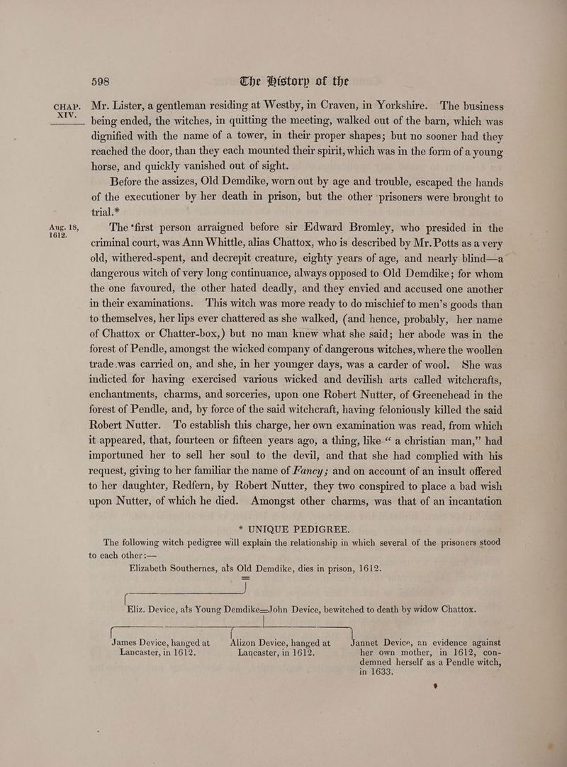 XIV. Aug. 18, 1612. 598 Che Historp of the being ended, the witches, in quitting the meeting, walked out of the barn, which was dignified with the name of a tower, in their proper shapes; but no sooner had they reached the door, than they each mounted their spirit, which was in the form of a young horse, and quickly vanished out of sight. Before the assizes, Old Demdike, worn out by age and trouble, escaped the hands of the executioner by her death in prison, but the other ‘prisoners were brought to trial.* The ‘first person arraigned before sir Edward Bromley, who presided in the criminal court, was Ann Whittle, alias Chattox, who is described by Mr. Potts as a very old, withered-spent, and decrepit creature, eighty years of age, and nearly blind—a — dangerous witch of very long continuance, always opposed to Old Demdike; for whom the one favoured, the other hated deadly, and they envied and accused one another in their examinations. ‘This witch was more ready to do mischief to men’s goods than to themselves, her lips ever chattered as she walked, (and hence, probably, her name of Chattox or Chatter-box,) but no man knew what she said; her abode was in the forest of Pendle, amongst the wicked company of dangerous witches, where the woollen trade.was carried on, and she, in her younger days, was a carder of wool. She was indicted for having exercised various wicked and devilish arts called witchcrafts, enchantments, charms, and sorceries, upon one Robert Nutter, of Greenehead in the forest of Pendle, and, by force of the said witchcraft, having feloniously killed the said Robert Nutter. To establish this charge, her own examination was read, from which it appeared, that, fourteen or fifteen years ago, a thing, like “ a christian man,” had importuned her to sell her soul to the devil, and that she had complied with his request, giving to her familiar the name of Fancy; and on account of an insult offered to her daughter, Redfern, by Robert Nutter, they two conspired to place a bad wish upon Nutter, of which he died. Amongst other charms, was that of an incantation * UNIQUE PEDIGREE. The following witch pedigree will explain the relationship in which several of the prisoners stood to each other :— Elizabeth Southernes, ats Old Demdike, dies in prison, 1612. Eliz. Device, ats Young Demdike=John Device, bewitched to death by widow Chattox. James Device, hanged at Alizon Device, hanged at Jannet Device, an evidence against Lancaster, in 1612. Lancaster, in 1612. her own mother, in 1612, con- demned herself as a Pendle witch, in 1633. *