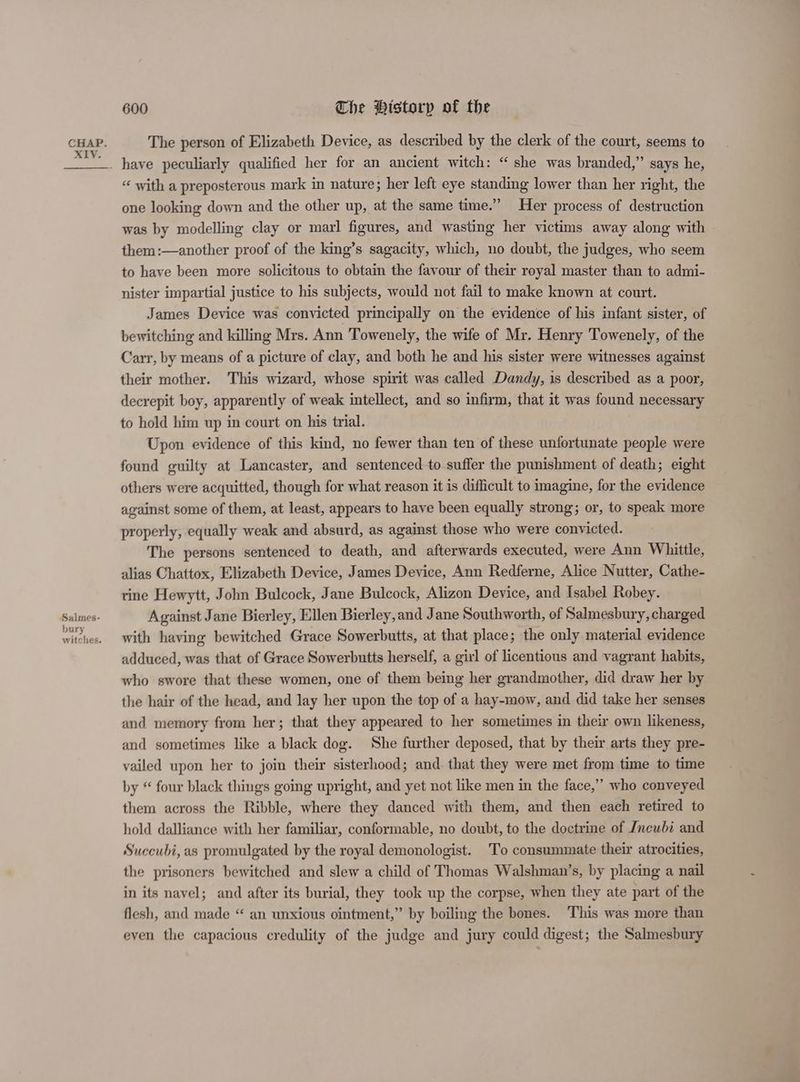 xXIy. Salmes- bury witches. 600 Che Historp of the “ with a preposterous mark in nature; her left eye standing lower than her right, the one looking down and the other up, at the same time.” Her process of destruction was by modelling clay or marl figures, and wasting her victims away along with them :—another proof of the king’s sagacity, which, no doubt, the judges, who seem to have been more solicitous to obtain the favour of their royal master than to admi- nister impartial justice to his subjects, would not fail to make known at court. James Device was convicted principally on the evidence of his infant sister, of bewitching and killing Mrs. Ann Towenely, the wife of Mr. Henry Towenely, of the Carr, by means of a picture of clay, and both he and his sister were witnesses against their mother. This wizard, whose spirit was called Dandy, is described as a poor, decrepit boy, apparently of weak intellect, and so infirm, that it was found necessary to hold him up in court on his trial. Upon evidence of this kind, no fewer than ten of these unfortunate people were found guilty at Lancaster, and sentenced to suffer the punishment of death; eight others were acquitted, though for what reason it is difficult to imagine, for the evidence against some of them, at least, appears to have been equally strong; or, to speak more properly, equally weak and absurd, as against those who were convicted. The persons sentenced to death, and afterwards executed, were Ann Whittle, alias Chattox, Elizabeth Device, James Device, Ann Redferne, Alice Nutter, Cathe- rine Hewytt, John Bulcock, Jane Bulcock, Alizon Device, and Isabel Robey. Against Jane Bierley, Ellen Bierley,and Jane Southworth, of Salmesbury, charged with having bewitched Grace Sowerbutts, at that place; the only material evidence adduced, was that of Grace Sowerbutts herself, a girl of licentions and vagrant habits, who swore that these women, one of them being her grandmother, did draw her by the hair of the head, and lay her upon the top of a hay-mow, and did take her senses and memory from her; that they appeared to her sometimes in their own likeness, and sometimes like a black dog. She further deposed, that by their arts they pre- vailed upon her to join their sisterhood; and. that they were met from time to time by “ four black things going upright, and yet not like men in the face,” who conveyed them across the Ribble, where they danced with them, and then each retired to hold dalliance with her familiar, conformable, no doubt, to the doctrine of Jncubi and Succubi, as promulgated by the royal demonologist. To consummate their atrocities, the prisoners bewitched and slew a child of Thomas Walshman’s, by placing a nail in its navel; and after its burial, they took up the corpse, when they ate part of the flesh, and made “ an unxious ointment,” by boiling the bones. This was more than even the capacious credulity of the judge and jury could digest; the Salmesbury