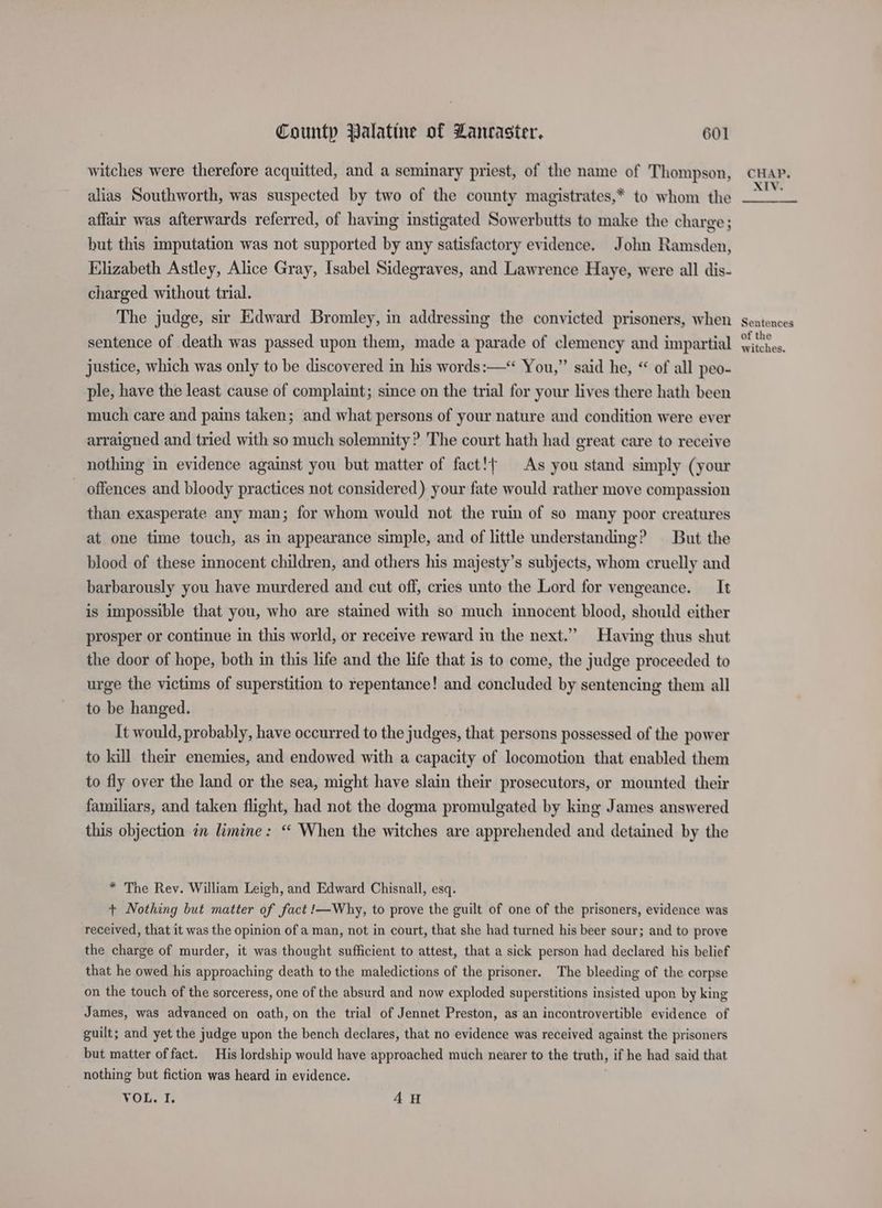 witches were therefore acquitted, and a seminary priest, of the name of Thompson, alias Southworth, was suspected by two of the county magistrates,* to whom the affair was afterwards referred, of having instigated Sowerbutts to make the charge; but this imputation was not supported by any satisfactory evidence. John Ramsden, Elizabeth Astley, Alice Gray, Isabel Sidegraves, and Lawrence Haye, were all dis- charged without trial. The judge, sir Edward Bromley, in addressing the convicted prisoners, when sentence of death was passed upon them, made a parade of clemency and impartial justice, which was only to be discovered in his words:—* You,” said he, “ of all peo- ple, have the least cause of complaint; since on the trial for your lives there hath been much care and pains taken; and what persons of your nature and condition were ever arraigned and tried with so much solemnity? The court hath had great care to receive nothing in evidence against you but matter of fact!{ As you stand simply (your — offences and bloody practices not considered) your fate would rather move compassion than exasperate any man; for whom would not the ruin of so many poor creatures at one time touch, as in appearance simple, and of little understanding? But the blood of these innocent children, and others his majesty’s subjects, whom cruelly and barbarously you have murdered and cut off, cries unto the Lord for vengeance. It is impossible that you, who are stained with so much innocent blood, should either prosper or continue in this world, or receive reward in the next.” Having thus shut the door of hope, both in this life and the life that is to come, the judge proceeded to urge the victims of superstition to repentance! and concluded by sentencing them all to be hanged. It would, probably, have occurred to the judges, that persons possessed of the power to kill their enemies, and endowed with a capacity of locomotion that enabled them to fly over the land or the sea, might have slain their prosecutors, or mounted their familiars, and taken flight, had not the dogma promulgated by king James answered this objection in limine: “‘ When the witches are apprehended and detained by the * The Rev. William Leigh, and Edward Chisnall, esq. + Nothing but matter of fact !—Why, to prove the guilt of one of the prisoners, evidence was received, that it was the opinion of a man, not in court, that she had turned his beer sour; and to prove the charge of murder, it was thought sufficient to attest, that a sick person had declared his belief that he owed his approaching death to the maledictions of the prisoner. The bleeding of the corpse on the touch of the sorceress, one of the absurd and now exploded superstitions insisted upon by king James, was advanced on oath, on the trial of Jennet Preston, as an incontrovertible evidence of guilt; and yet the judge upon the bench declares, that no evidence was received against the prisoners but matter of fact. His lordship would have approached much nearer to the truth, if he had said that nothing but fiction was heard in evidence. VOL. I. 4H CHAP. XIV. Sentences of the witches.