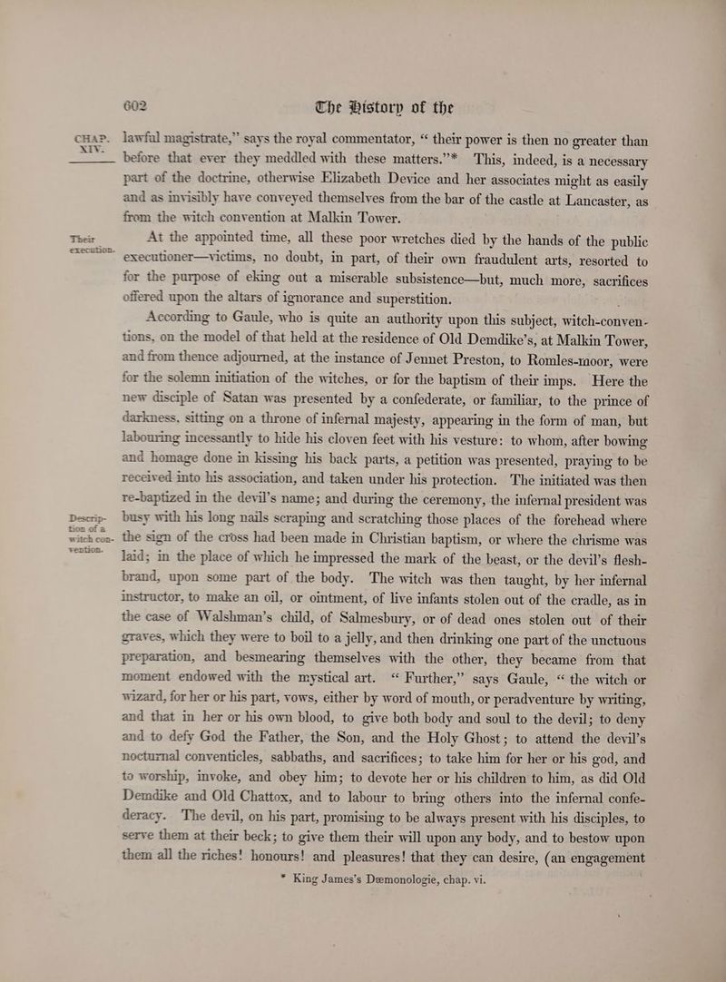 Their execution. Descrip- tion of a vention. 602 Che Pistorp of the lawful magistrate,” says the royal commentator, “ their power is then no greater than before that ever they meddled with these matters.”* This, indeed, is a necessary part of the doctrine, otherwise Elizabeth Device and her associates might as easily and as invisibly have conveyed themselves from the bar of the castle at Lancaster, as from the witch convention at Malkin Tower. At the appointed time, all these poor wretches died by the hands of the public executioner—victims, no doubt, in part, of their own fraudulent arts, resorted to for the purpose of eking out a miserable subsistence—but, much more, sacrifices offered upon the altars of ignorance and superstition. According to Gaule, who is quite an authority upon this subject, eritchveotiyeal tions, on the model of that held at the residence of Old Demdike’ s, at Malkin Tower, and from thence adjourned, at the instance of Jennet Preston, to Romles-moor, were for the solemn initiation of the witches, or for the baptism of their imps. Here the new disciple of Satan was presented by a confederate, or familiar, to the prince of darkness, sittmg on a throne of infernal majesty, appearing in the form of man, but labouring incessantly to hide his cloven feet with his vesture: to whom, after bowing and homage done in kissing his back parts, a petition was presented, praying to be received into his association, and taken under his protection. The initiated was then re-baptized in the devil’s name; and during the ceremony, the infernal president was busy with his long nails scraping and scratching those places of the forehead where the sign of the cross had been made in Christian baptism, or where the chrisme was laid; in the place of which he impressed the mark of the beast, or the devil’s flesh- brand, upon some part of the body. The witch was then taught, by her infernal instructor, to make an oil, or ointment, of live infants stolen out of the cradle, as in the case of Walshman’s child, of Salmesbury, or of dead ones stolen out of their graves, which they were to boil to a jelly, and then drinking one part of the unctuous preparation, and besmearing themselves with the other, they became from that moment endowed with the mystical art. “ Further,’ says Gaule, “ the witch or wizard, for her or his part, vows, either by word of mouth, or peradventure by writing, and that im her or his own blood, to give both body and soul to the devil; to deny and to defy God the Father, the Son, and the Holy Ghost; to attend the devil’s nocturnal conventicles, sabbaths, and sacrifices; to take him for her or his god, and to worship, invoke, and obey him; to devote her or his children to him, as did Old Demdike and Old Chattox, and to labour to bring others into the infernal confe- deracy. The devil, on his part, promising to be always present with his disciples, to serve them at their beck; to give them their will upon any body, and to bestow upon them all the riches! honours! and pleasures! that they can desire, (an engagement * King James’s Demonologie, chap. vi. to] Dp <2