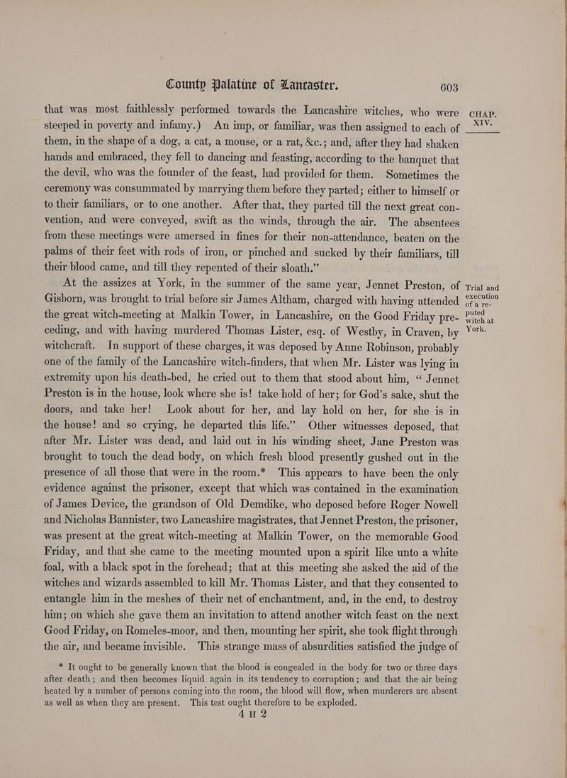 that was most faithlessly performed towards the Lancashire witches, who were steeped in poverty and infamy.) An imp, or familiar, was then assigned to each of them, in the shape of a dog, a cat, a mouse, or a rat, &amp;c.; and, after they had shaken hands and embraced, they fell to dancing and feasting, according to the banquet that the devil, who was the founder of the feast, had provided for them. Sometimes the ceremony was consummated by marrying them before they parted; either to himself or to their familiars, or to one another. After that, they parted till the next great con- vention, and were conveyed, swift as the winds, through the air. The absentees from these meetings were amersed in fines for their non-attendance, beaten on the palms of their feet with rods of iron, or pinched and sucked by their familiars, till their blood came, and till they repented of their sloath.” At the assizes at York, in the summer of the same year, Jennet Preston, of Gisborn, was brought to trial before sir James Altham, charged with having attended the great witch-meeting at Malkin Tower, in Lancashire, on the Good Friday pre- ceding, and with having murdered Thomas Lister, esq. of Westby, in Craven, by witchcraft. In support of these charges, it was deposed by Anne Robinson, probably one of the family of the Lancashire witch-finders, that when Mr. Lister was lying in extremity upon his death-bed, he cried out to them that stood about him, “ Jennet Preston is in the house, look where she is! take hold of her ; for God’s sake, shut the doors, and take her! Look about for her, and lay hold on her, for she is in the house! and so crying, he departed this life.’ Other witnesses deposed, that after Mr. Lister was dead, and laid out in his winding sheet, Jane Preston was brought to touch the dead body, on which fresh blood presently gushed out in the presence of all those that were in the room.* This appears to have been the only evidence against the prisoner, except that which was contained in the examination of James Device, the grandson of Old Demdike, who deposed before Roger Nowell and Nicholas Bannister, two Lancashire magistrates, that Jennet Preston, the prisoner, was present at the great witch-meeting at Malkin Tower, on the memorable Good Friday, and that she came to the meeting mounted upon a spirit like unto a white foal, with a black spot in the forehead; that at this meeting she asked the aid of the witches and wizards assembled to kill Mr. Thomas Lister, and that they consented to entangle him in the meshes of their net of enchantment, and, in the end, to destroy him; on which she gave them an invitation to attend another witch feast on the next Good Friday, on Romeles-moor, and then, mounting her spirit, she took flight through the air, and became invisible. This strange mass of absurdities satisfied the judge of * It ought to be generally known that the blood is congealed in the body for two or three days after death; and then becomes liquid again in its tendency to corruption; and that the air being heated by a number of persons coming into the room, the blood will flow, when murderers are absent as well as when they are present. This test ought therefore to be exploded. 4u2 CHAP. >, Trial and execution of a re- puted witch at York.