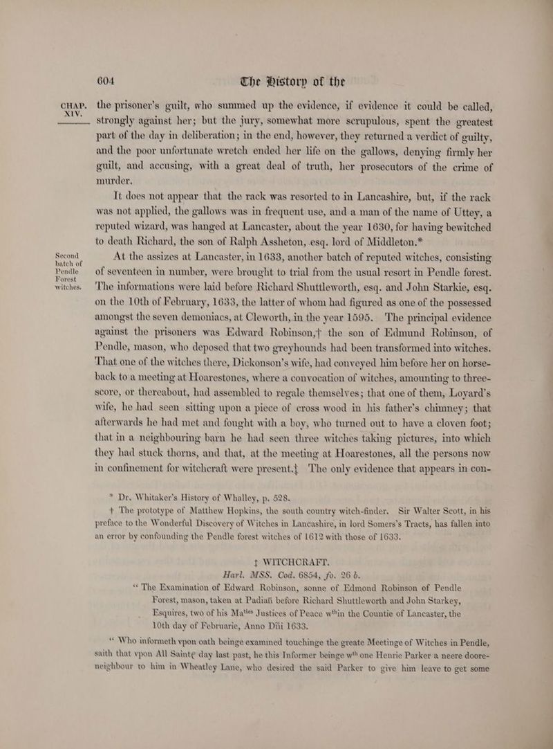 XIV, Second bateh of Pendle Forest witches. 604 The Pistorp of the strongly against her; but the jury, somewhat more scrupulous, spent the greatest part of the day in deliberation; in the end, however, they returned a verdict of guilty, and the poor unfortunate wretch ended her life on the gallows, denying firmly her guilt, and accusing, with a great deal of truth, her prosecutors of the crime of murder, It does not appear that the rack was resorted to in Lancashire, but, if the rack was not applied, the gallows was in frequent use, and a man of the name of Uttey, a reputed wizard, was hanged at Lancaster, about the year 1630, for having bewitched to death Richard, the son of Ralph Assheton, esq. lord of Middleton.* At the assizes at Lancaster, in 1633, another batch of reputed witches, consisting of seventeen in number, were brought to trial from the usual resort in Pendle forest. The informations were laid before Richard Shuttleworth, esq. and John Starkie, esq. on the 10th of February, 1633, the latter of whom had figured as one of the possessed amongst the seven demoniacs, at Cleworth, in the year 1595. The principal evidence against the prisoners was Edward Robinson,} the son of Edmund Robinson, of Pendle, mason, who deposed that two greyhounds had been transformed into witches. That one of the witches there, Dickonson’s wife, had conveyed him before her on horse- back to a meeting at Hoarestones, where a convocation of witches, amounting to three- score, or thereabout, had assembled to regale themselves; that one of them, Loyard’s wife, he had seen sitting upon a piece of cross wood in his father’s chimney; that afterwards he had met and fought with a boy, who turned out to have a cloven foot; that in a neighbouring barn he had seen three witches taking pictures, into which they had stuck thorns, and that, at the meeting at Hoarestones, all the persons now in confinement for witchcraft were present.{ The only evidence that appears in con- * Dr. Whitaker's History of Whalley, p. 528, + The prototype of Matthew Hopkins, the south country witch-finder, Sir Walter Scott, in his preface to the Wonderful Discovery of Witches in Lancashire, in lord Somers’s Tracts, has fallen into an error by confounding the Pendle forest witches of 1612 with those of 1633. t WITCHCRAFT. Harl. MSS. Cod, 6854, fo. 26 6. “The Examination of Edward Robinson, sonne of Edmond Robinson of Pendle Forest, mason, taken at Padiai before Richard Shuttleworth and John Starkey, Esquires, two of his Ma*s Justices of Peace win the Countie of Lancaster, the 10th day of Februarie, Anno Dhi 1633. ‘“ Who informeth vpon oath beinge examined touchinge the greate Meetinge of Witches in Pendle, saith that vypon All Sainte day last past, he this Informer beinge w one Henrie Parker a neere doore- neighbour to him in Wheatley Lane, who desired the said Parker to give him leave to get some