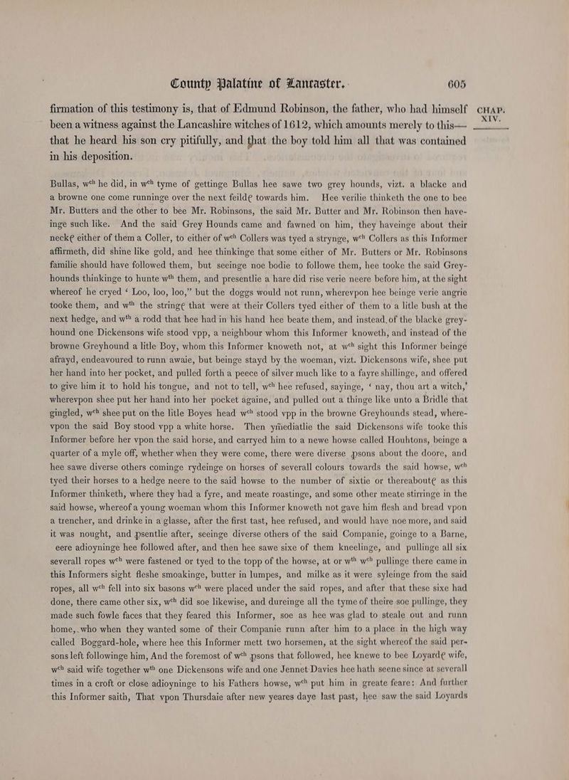 been a witness against the Lancashire witches of 1612, which amounts merely to this— that he heard his son cry pitifully, and that the boy told him all that was contained in his deposition. Bullas, w* he did, in w% tyme of gettinge Bullas hee sawe two grey hounds, vizt. a blacke and a browne one come runninge over the next feild¢ towards him. Hee verilie thinketh the one to bee Mr. Butters and the other to bee Mr. Robinsons, the said Mr. Butter and Mr. Robinson then have- inge such like. And the said Grey Hounds came and fawned on him, they haveinge about their neck¢ either of them a Coller, to either of w* Collers was tyed a strynge, w* Collers as this Informer affirmeth, did shine like gold, and hee thinkinge that some either of Mr. Butters or Mr. Robinsons familie should have followed them, but seeinge noe bodie to followe them, hee tooke the said Grey- hounds thinkinge to hunte w' them, and presentlie a hare did rise verie neere before him, at the sight whereof he cryed ‘ Loo, loo, loo,” but the doggs would not runn, wherevpon hee beinge verie angrie tooke them, and w the string¢ that were at their Collers tyed either of them to a litle bush at the next hedge, and w* a rodd that hee had in his hand hee beate them, and instead, of the blacke grey - hound one Dickensons wife stood vpp, a neighbour whom this Informer knoweth, and instead of the browne Greyhound a litle Boy, whom this Informer knoweth not, at w° sight this Informer beinge afrayd, endeavoured to runn awaie, but beinge stayd by the woeman, vizt. Dickensons wife, shee put her hand into her pocket, and pulled forth a peece of silver much like to a fayre shillinge, and offered to give him if to hold his tongue, and not to tell, w° hee refused, sayinge, ‘ nay, thou art a witch,’ wherevpon shee put her hand into her pocket againe, and pulled out a thinge like unto a Bridle that gingled, w‘ shee put on the litle Boyes head w stood vpp in the browne Greyhounds stead, where- vpon the said Boy stood vpp a white horse. Then yiiediatlie the said Dickensons wife tooke this Informer before her vpon the said horse, and carryed him to a newe howse called Houhtons, beinge a quarter of a myle off, whether when they were come, there were diverse psons about the doore, and hee sawe diverse others cominge rydeinge on horses of severall colours towards the said howse, w° tyed their horses to a hedge neere to the said howse to the number of sixtie or thereabout¢ as this Informer thinketh, where they had a fyre, and meate roastinge, and some other meate stirringe in the said howse, whereof a young woeman whom this Informer knoweth not gave him flesh and bread ypon a trencher, and drinke in a glasse, after the first tast, hee refused, and would have noe more, and said it was nought, and psentlie after, seeinge diverse others of the said Companie, goinge to a Barne, eere adioyninge hee followed after, and then hee sawe sixe of them kneelinge, and pullinge all six severall ropes w° were fastened or tyed to the topp of the howse, at or wY* w° pullinge there came in this Informers sight fleshe smoakinge, butter in lumpes, and milke as it were syleinge from the said ropes, all w*' fell into six basons w** were placed under the said ropes, and after that these sixe had done, there came other six, w% did soe likewise, and dureinge all the tyme of theire soe pullinge, they made such fowle faces that they feared this Informer, soe as hee was glad to steale out and runn home,.who when they wanted some of their Companie runn after him to a place in the high way called Boggard-hole, where hee this Informer mett two horsemen, at the sight whereof the said per~ sons left followinge him, And the foremost of w* psons that followed, hee knewe to bee Loyard¢ wife, wt said wife together w*” one Dickensons wife and one Jennet Davies hee hath seene since at severall times in a croft or close adioyninge to his Fathers howse, w*' put him in greate feare: And further this Informer saith, That vpon Thursdaie after new yeares daye last past, hee saw the said Loyards XIV,
