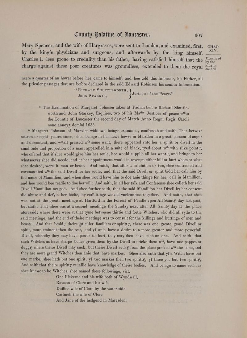 Mary Spencer, and the wife of Hargraves, were sent to London, and examined, first, by the king’s physicians and surgeons, and afterwards by the king himself. Charles I. less prone to credulity than his father, having satisfied himself that the charge against these poor creatures was groundless, extended to them the royal neere a quarter of an hower before hee came to himself, and hee told this Informer, his Father, all the pticuler passages that are before declared in the said Edward Robinson his sonnes Information. ** RICHARD SHUTTLEWORTH, 3 ” Jous Spawn: Vusties of the Peace. ‘‘ The Examination of Margaret Johnson taken at Padian before Richard Shuttle- worth and John Starkey, Esquires, two of his Maes Justices of peace win the Countie of Lancaster the second day of March Anno Regni Regis Caroli nono annoy% domini 1633. “‘ Margaret Johnson of Marsden widdowe beinge examined, confesseth and saith That betwixt seaven or eight yeares since, shee beinge in her newe howse in Marsden in a great passion of anger and discontent, and w'tall pressed w* some want, there appeared vnto her a spirit or divell in the similitude and proportion of a man, apparelled in a suite of black, tyed about w with silke pointe, who offered that if shee would give him her soule, hee would supplie all her want¢, and bringe to her whatsoever shee did neede, and at her appointment would in revenge either kill or hurt whom or what shee desired, were it man or beast. And saith, that after a salutation or two, shee contracted and covenaunted w*' the said Divell for her soule, and that the said Divell or spirit bidd her call him by the name of Mamillion, and when shee would have him to doe anie thinge for her, call in Mamillion, and hee would bee readie to doe her will; And saith, in all her talk and Conferense shee calleth her said Divell Mamillion my god. And shee further saith, that the said Mamillion her Divell by her consent did abuse and defyle her bodie, by comittinge wicked vncleanesse together. And saith, that shee was not at the greate meetinge at Hartford in the Forrest of Pendle vpon All Sainte day last past, but saith, That shee was at a second meetinge the Sunday next after All Sainte day at the place aforesaid; where there were at that tyme betweene thirtie and fortie Witches, who did all ryde to the said meetinge, and the end of theire meetinge was to consult for the killinge and hurtinge of men and beast¢, And that beside theire pticuler familiars or spiritt¢, there was one greate grand Divell or spirit, more eminent then the rest, and yf anie have a desire to a more greater and more powerfull Divell, whereby they may have power to hurt, they may then have such an one. And saith, that such Witches as have sharpe bones given them by the Divell to pricke them wt, have noe pappes or dugg¢ where theire Divell may suck, but theire Divell sucke from the place pricked w® the bone, and they are more grand Witches then anie that have markes. Shee also saith that yfa Witch have but one marke, shee hath but one spirit, yf two markes then two spiritt¢, yf three yet but two spiritte, And saith that theire spiritt¢ vsuallie have knowledge of theire bodies. And beinge to name such, as shee knewe to be Witches, shee named these followinge, vizt. One Pickerne and his wife both of Wyndwall, Rawson of Clore and his wife Duffice wife of Clore by the water side Cartmell the wife of Clore And Jane of the hedgend in Maresden. CHAP XIV. Examined by the king in council.
