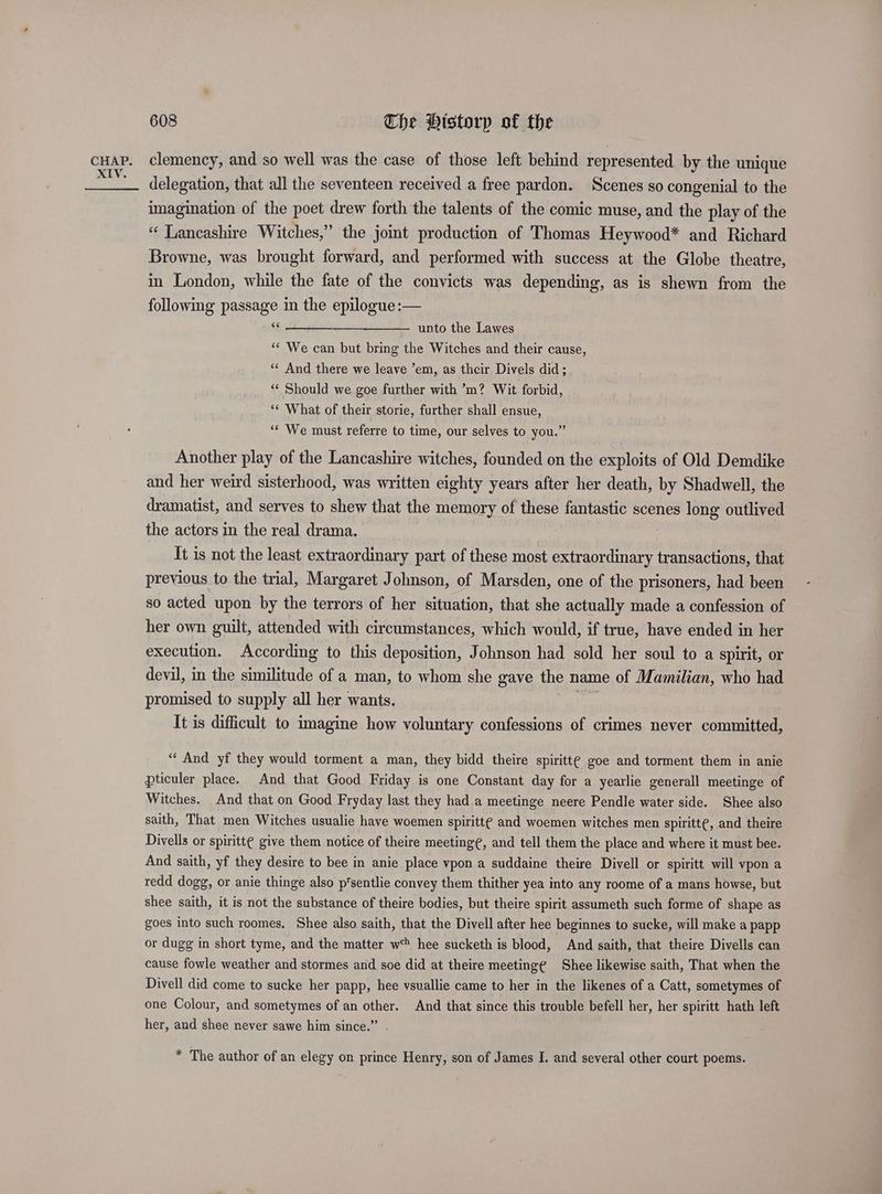 cHAP. clemency, and so well was the case of those left behind represented by the unique ae delegation, that all the seventeen received a free pardon. Scenes so congenial to the imagination of the poet drew forth the talents of the comic muse, and the play of the “ Lancashire Witches,” the joint production of Thomas Heywood* and Richard Browne, was brought forward, and performed with success at the Globe theatre, in London, while the fate of the convicts was depending, as is shewn from the following passage in the epilogue :— $6 unto the Lawes ‘“* We can but bring the Witches and their cause, “« And there we leave ’em, as their Divels did; ‘‘ Should we goe further with ’m? Wit forbid, “« What of their storie, further shall ensue, “‘ We must referre to time, our selves to you.” Another play of the Lancashire witches, founded on the exploits of Old Demdike and her weird sisterhood, was written eighty years after her death, by Shadwell, the dramatist, and serves to shew that the memory of these fantastic scenes long outlived the actors in the real drama. | It is not the least extraordinary part of these most extraordinary transactions, that previous to the trial, Margaret Johnson, of Marsden, one of the prisoners, had been so acted upon by the terrors of her situation, that she actually made a confession of her own guilt, attended with circumstances, which would, if true, have ended in her execution. According to this deposition, Johnson had sold her soul to a spirit, or devil, in the similitude of a man, to whom she gave the name of Mamilian, who had promised to supply all her wants. It is difficult to imagine how voluntary confessions of crimes never committed, “‘ And yf they would torment a man, they bidd theire spiritte goe and torment them in anie pticuler place. And that Good Friday is one Constant day for a yearlie generall meetinge of Witches. And that on Good Fryday last they had a meetinge neere Pendle water side. Shee also saith, That men Witches usualie have woemen spiritt¢ and woemen witches men spiritt¢, and theire Divells or spiritte give them notice of theire meeting¢, and tell them the place and where it must bee. And saith, yf they desire to bee in anie place vpon a suddaine theire Diyell or spiritt will vpon a redd dogg, or anie thinge also p'sentlie convey them thither yea into any roome of a mans howse, but shee saith, it is not the substance of theire bodies, but theire spirit assumeth such forme of shape as goes into such roomes. Shee also saith, that the Divell after hee beginnes to sucke, will make a papp or dugg in short tyme, and the matter w* hee sucketh is blood, And saith, that theire Divells can cause fowle weather and stormes and soe did at theire meeting¢ Shee likewise saith, That when the Divell did come to sucke her papp, hee vsuallie came to her in the likenes of a Catt, sometymes of one Colour, and sometymes of an other. And that since this trouble befell her, her spiritt hath left her, and shee never sawe him since.” . * The author of an elegy on prince Henry, son of James I. and several other court poems.