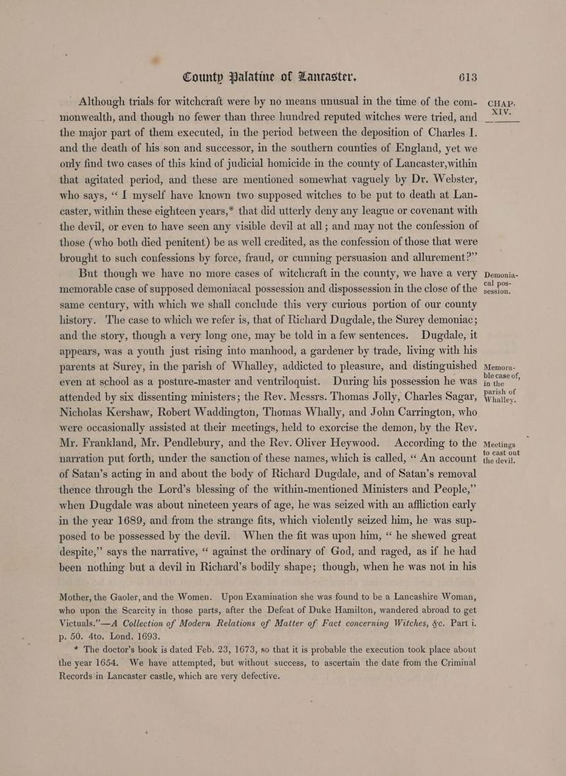 - Although trials for witchcraft were by no means unusual in the time of the com- monwealth, and though no fewer than three hundred reputed witches were tried, and the major part of them executed, in the period between the deposition of Charles I. and the death of his son and successor, in the southern counties of England, yet we only find two cases of this kind of judicial homicide in the county of Lancaster,within that agitated period, and these are mentioned somewhat vaguely by Dr. Webster, who says, “ [ myself have known two supposed witches to be put to death at Lan- caster, within these eighteen years,* that did utterly deny any league or covenant with the devil, or even to have seen any visible devil at all; and may not the confession of those (who both died penitent) be as well credited, as the confession of those that were brought to such confessions by force, fraud, or cunning persuasion and allurement?” But though we have no more cases of witchcraft im the county, we have a very memorable case of supposed demoniacal possession and dispossession in the close of the same century, with which we shall conclude this very curious portion of our county history. The case to which we refer is, that of Richard Dugdale, the Surey demoniac ; and the story, though a very long one, may be told in a few sentences. Dugdale, it appears, was a youth just rising into manhood, a gardener by trade, living with his parents at Surey, in the parish of Whalley, addicted to pleasure, and distinguished even at school as a posture-master and ventriloquist. During his possession he was attended by six dissenting ministers; the Rev. Messrs. Thomas Jolly, Charles Sagar, Nicholas Kershaw, Robert Waddington, Thomas Whally, and John Carrington, who were occasionally assisted at their meetings, held to exorcise the demon, by the Rev. My. Frankland, Mr. Pendlebury, and the Rev. Oliver Heywood. According to the narration put forth, under the sanction of these names, which is called, “‘ An account of Satan’s acting in and about the body of Richard Dugdale, and of Satan’s removal thence through the Lord’s blessing of the within-mentioned Ministers and People,” when Dugdale was about nineteen years of age, he was seized with an affliction early in the year 1689, and from the strange fits, which violently seized him, he was sup- posed to be possessed by the devil. When the fit was upon him, “ he shewed great despite,” says the narrative, “ against the ordinary of God, and raged, as if he had been nothing but a devil in Richard’s bodily shape; though, when he was not in his Mother, the Gaoler, and the Women. Upon Examination she was found to be a Lancashire Woman, who upon the Scarcity in those parts, after the Defeat of Duke Hamilton, wandered abroad to get Victuals.”—A Collection of Modern Relations of Matter of Fact concerning Witches, &c. Part i. p» 50. 4to. Lond. 1693. * The doctor’s book is dated Feb. 23, 1673, so that it is probable the execution took place about the year 1654. We have attempted, but without success, to ascertain the date from the Criminal Records in Lancaster castle, which are very defective. | Demonia- cal pos- session. Memora- ble case of, in the parish of Whalley. Meetings to cast out the devil.