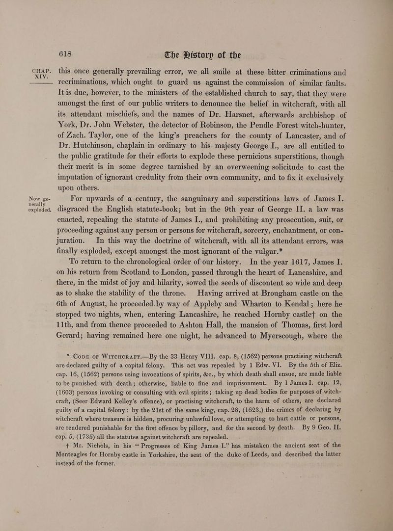 XIV. Now ge- nerally exploded. 618 The Pistorp of the recriminations, which ought to guard us against the commission of similar faults. It is due, however, to the ministers of the established church to say, that they were amongst the first of our public writers to denounce the belief in witchcraft, with all its attendant mischiefs, and the names of Dr. Harsnet, afterwards archbishop of York, Dr. John Webster, the detector of Robinson, the Pendle Forest witch-hunter, of Zach. Taylor, one of the king’s preachers for the county of Lancaster, and of Dr. Hutchinson, chaplain in ordinary to his majesty George I., are all entitled to the public gratitude for their efforts to explode these pernicious superstitions, though their merit is in some degree tarnished by an overweening solicitude to cast the imputation of ignorant credulity from their own community, and to fix it exclusively upon others. For upwards of a century, the sanguinary and superstitious laws of James I. disgraced the English statute-book; but in the 9th year of George II. a law was enacted, repealing the statute of James I., and prohibiting any prosecution, suit, or proceeding against any person or persons for witchcraft, sorcery, enchantment, or con- juration. In this way the doctrine of witchcraft, with all its attendant errors, was finally exploded, except amongst the most ignorant of the vulgar.* To return to the chronological order of our history. In the year 1617, James I. on his return from Scotland to London, passed through the heart of Lancashire, and there, in the midst of joy and hilarity, sowed the seeds of discontent so wide and deep as to shake the stability of the throne. Having arrived at Brougham castle on the 6th of August, he proceeded.by way of Appleby and Wharton to Kendal; here he stopped two nights, when, entering Lancashire, he reached Hornby castlet on the 11th, and from thence proceeded to Ashton Hall, the mansion of Thomas, first lord Gerard; having remained here one night, he advanced to Myerscough, where the * Cope or Witcucrarr.—By the 33 Henry VIII. cap. 8, (1562) persons practising witchcraft are declared guilty of a capital felony. This act was repealed by 1 Edw. VI. By the 5th of Eliz. cap. 16, (1562) persons using invocations of spirits, &amp;c., by which death shall ensue, are made liable to be punished with death; otherwise, liable to fine and imprisonment. By 1 JamesI. cap. 12, (1603) persons invoking or consulting with evil spirits ; taking up dead bodies for purposes of witch- craft, (Seer Edward Kelley’s offence), or practising witchcraft, to the harm of others, are declared guilty of a capital felony: by the 21st of the same king, cap. 28, (1623,) the crimes of declaring by witchcraft where treasure is hidden, procuring unlawful love, or attempting to hurt cattle or persons, are rendered punishable for the first offence by pillory, and for the second by death. By 9 Geo. II. cap. 5, (1735) all the statutes against witchcraft are repealed. + Mr. Nichols, in his ‘ Progresses of King James I.” has mistaken the ancient seat of the Monteagles for Hornby castle in Yorkshire, the seat of the duke of Leeds, and described the latter instead of the former.