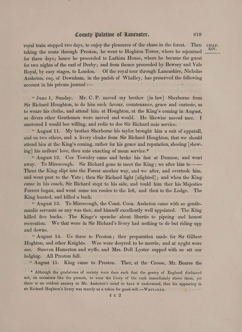 royal train stopped two days, to enjoy the pleasures of the chase in the forest. Then taking the route through Preston, he went to Hoghton Tower, where he sojourned for three days; hence he proceeded to Lathom House, where he became the guest for two nights of the earl of Derby; and from thence proceeded by Bewsey and Vale Royal, by easy stages, to London. Of the royal tour through Lancashire, Nicholas Assheton, esq. of Downham, in the parish of Whalley, has preserved the following account in his private journal :— « June 1, Sunday. Mr. C.P. moved my brother [in law] Sherborne from Sir Richard Houghton, to do him such favour, countenance, grace and curtesie, as to weare his clothe, and attend him at Houghton, at the King’s coming in August, as divers other Gentlemen were moved and would. He likewise moved mee. I answered I would bee willing, and redie to doe Sir Richard anie service. « August 11. My brother Sherborne his taylor brought him a suit of apparall, and us two others, and a livery cloake from Sir Richard Houghton, that we should attend him at the King’s coming, rather for his grace and reputation, shoeing [show- ing] his neibors’ love, then anie exacting of mean service.* ~* Auoust 12. Coz Townley came and broke his fast at Dunnoe, and went away. ‘l’o Mirescough. Sir Richard gone to meet the King ; we after him to —— There the King slipt into the Forest another way, and we after, and overtook him, and went past to the Yate; then Sir Richard light [alighted]; and when the King came in his coach, Sir Richard stept to his side, and tould him ther his Majesties Forrest began, and went some ten roodes to the left, and then to the Lodge. The King hunted, and killed a buck. « August 13. To Mirescough, the Comt. Cooz. Assheton came with as gentle- manlie servants as any was ther, and himself excellently well appointed. The King killed five bucks.. The Kinge’s speache about libertie to pipeing and honest recreation. We that were in Sir Richard’s livery had nothing to do but riding upp and downe. «“ August 14. Us three to Preston; ther preparation made for Sir Gilbert Hoghton, and other Knights. Wee were desyred to be merrie, and at nyght were soe. Steeven Hamerton and wyffe, and Mrs. Doll Lyster supped with us att our lodging. All Preston full. * August 15. King came to Preston. Ther, at the Crosse, Mr. Beares the * Although the gradations of society were then such that the gentry of England disdained not, on occasions like the present, to wear the livery of the rank immediately above them, yet there is an evident anxiety in Mr. Assheton’s mind to have it understood, that his appearing in sir Richard Hoghton’s livery was merely as a token for good-will.— WHITAKER. ALK 2 CHAP. XIV.