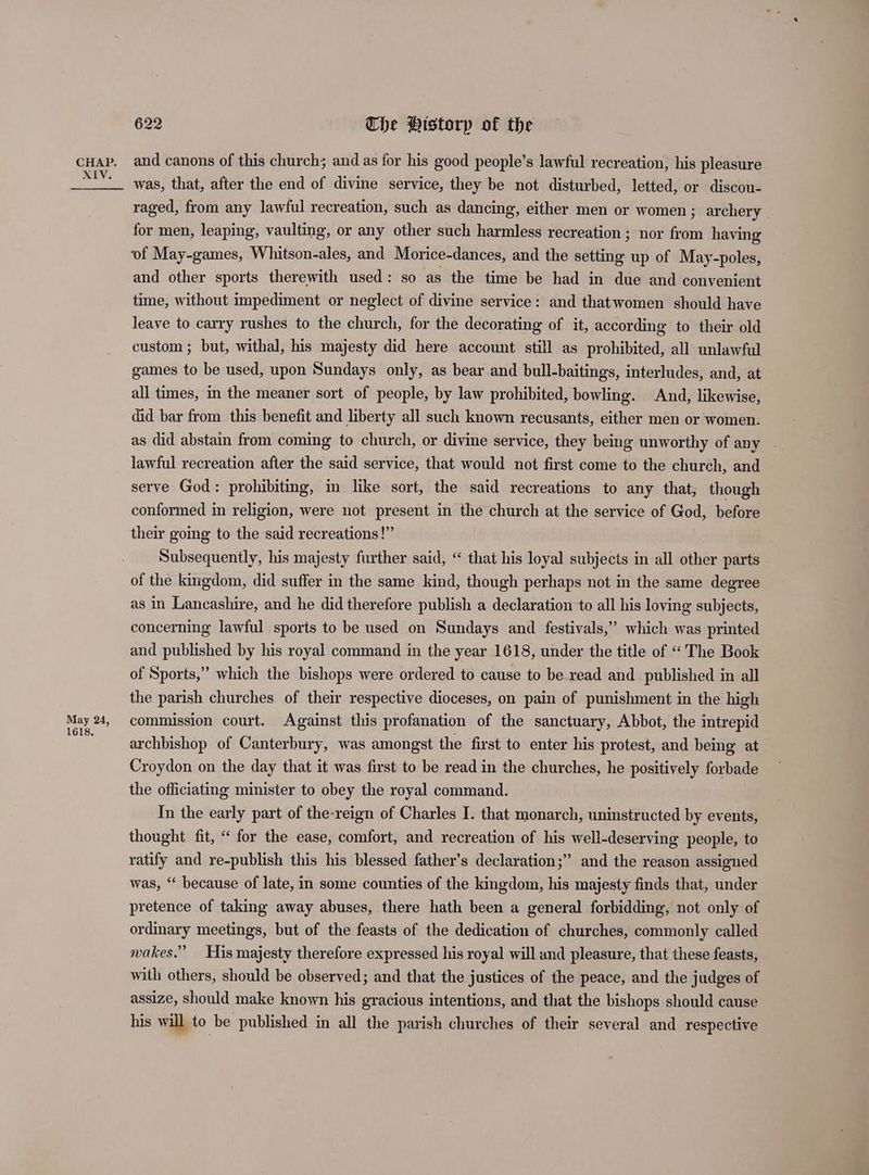 May 24, 1618, 622 Che PHistorp of the and canons of this church; and as for his good people’s lawful recreation, his pleasure was, that, after the end of divine service, they be not disturbed, letted, or discou- raged, from any lawful recreation, such as dancing, either men or women ; archery for men, leaping, vaulting, or any other such harmless recreation ; nor from having of May-games, Whitson-ales, and Morice-dances, and the setting up of May-poles, and other sports therewith used: so as the time be had in due and convenient time, without impediment or neglect of divine service: and thatwomen should have leave to carry rushes to the church, for the decorating of it, according to their old custom; but, withal, his majesty did here account still as prohibited, all unlawful games to be used, upon Sundays only, as bear and bull-baitings, interludes, and, at all times, in the meaner sort of people, by law prohibited, bowling. And, likewise, did bar from this benefit and liberty all such known recusants, either men or women. as did abstain from coming to church, or divine service, they being unworthy of any lawful recreation after the said service, that would not first come to the church, and serve God: prohibiting, im like sort, the said recreations to any that, though conformed in religion, were not present in the church at the service of God, before their going to the said recreations!” Subsequently, his majesty further said, “ that his loyal subjects in all other parts of the kingdom, did suffer in the same kind, though perhaps not in the same degree as in Lancashire, and he did therefore publish a declaration to all his loving subjects, concerning lawful sports to be used on Sundays and festivals,” which was printed and published by his royal command in the year 1618, under the title of “The Book of Sports,” which the bishops were ordered to cause to be read and published in all the parish churches of their respective dioceses, on pain of punishment in the high commission court. Against this profanation of the sanctuary, Abbot, the intrepid archbishop of Canterbury, was amongst the first to enter his protest, and being at Croydon on the day that it was first to be read in the churches, he positively forbade the officiating minister to obey the royal command. In the early part of the-reign of Charles I. that monarch, uninstructed by events, thought fit, “ for the ease, comfort, and recreation of his well-deserving people, to ratify and re-publish this his blessed father’s declaration;” and the reason assigned was, “ because of late, in some counties of the kingdom, his majesty finds that, under pretence of taking away abuses, there hath been a general forbidding, not only of ordinary meetings, but of the feasts of the dedication of churches, commonly called wakes.” His majesty therefore expressed his royal will and pleasure, that these feasts, with others, should be observed; and that the justices of the peace, and the judges of assize, should make known his gracious intentions, and that the bishops should cause his will to be published in all the parish churches of their several and respective