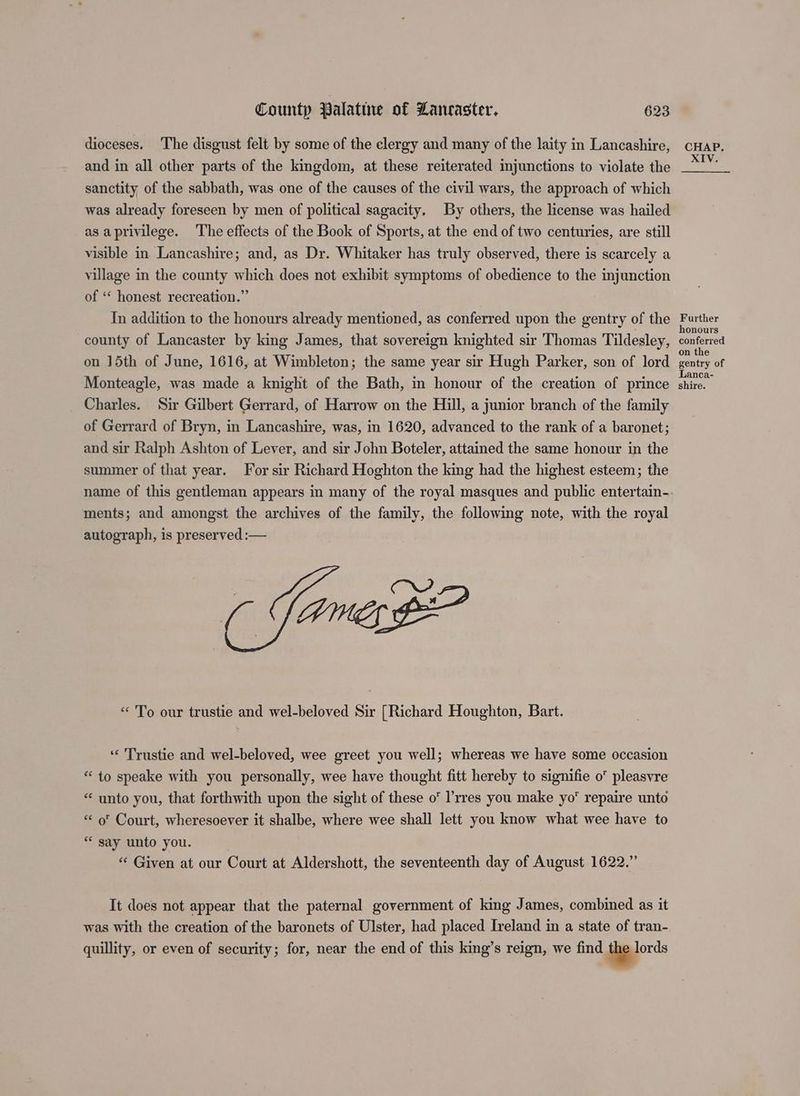 dioceses. The disgust felt by some of the clergy and many of the laity in Lancashire, and in all other parts of the kingdom, at these reiterated injunctions to violate the sanctity of the sabbath, was one of the causes of the civil wars, the approach of which was already foreseen by men of political sagacity. By others, the license was hailed as aprivilege. The effects of the Book of Sports, at the end of two centuries, are still visible in Lancashire; and, as Dr. Whitaker has truly observed, there is scarcely a village in the county which does not exhibit symptoms of obedience to the injunction of ‘‘ honest recreation.” In addition to the honours already mentioned, as conferred upon the gentry of the county of Lancaster by king James, that sovereign knighted sir Thomas Tildesley, on 15th of June, 1616, at Wimbleton; the same year sir Hugh Parker, son of lord Monteagle, was made a knight of the Bath, in honour of the creation of prince Charles. Sir Gilbert Gerrard, of Harrow on the Hill, a junior branch of the family of Gerrard of Bryn, in Lancashire, was, in 1620, advanced to the rank of a baronet; and sir Ralph Ashton of Lever, and sir John Boteler, attained the same honour in the summer of that year. For sir Richard Hoghton the king had the highest esteem; the ments; and amongst the archives of the family, the following note, with the royal autograph, is preserved :— (pO “To our trustie and wel-beloved Sir [Richard Houghton, Bart. ‘‘ Trustie and wel-beloved, wee greet you well; whereas we have some occasion “to speake with you personally, wee have thought fitt hereby to signifie 0 pleasvre “ unto you, that forthwith upon the sight of these o° l’rres you make yo repaire unto « o' Court, wheresoever it shalbe, where wee shall lett you know what wee have to ** say unto you. “* Given at our Court at Aldershott, the seventeenth day of August 1622.” It does not appear that the paternal government of king James, combined as it was with the creation of the baronets of Ulster, had placed Ireland in a state of tran- quillity, or even of security; for, near the end of this king’s reign, we find gions CHAP. XIV. Further honours conferred on the gentry of Lanca- shire.