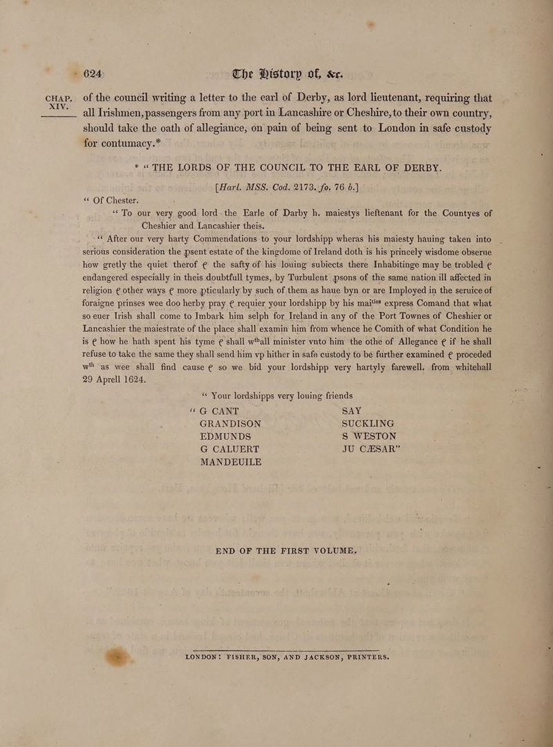 cHap. of the council writing a letter to the earl of Derby, as lord lieutenant, requiring that XIV. e ° ¢ ° e ° all Irishmen, passengers from any port in Lancashire or Cheshire, to their own country, should take the oath of allegiance, on pain of being sent to London in safe custody for contumacy.* * « THE LORDS OF THE COUNCIL TO THE EARL OF DERBY. [Harl. MSS. Cod. 2173. fo. 76 6.) “¢ Of Chester. ‘To our very good lord. the Earle of Darby h. maiestys lieftenant for the Countyes of Cheshier and Lancashier theis. ‘* After our very harty Commendations to your lordshipp wheras his maiesty hauing taken into serious consideration the psent estate of the kingdome of Ireland doth is his princely wisdome obserue how gretly the quiet therof ¢ the safty of his louing subiects there Inhabitinge may be trobled ¢ endangered especially in theis doubtfull tymes, by Turbulent psons of the same nation ill affected in religion € other ways € more pticularly by such of them as haue byn or are Imployed in the seruice of foraigne prinses wee doo herby pray ¢ requier your lordshipp by his mai'®* express Comand that what so euer Irish shall come to Imbark him selph for Ireland in any of the Port Townes of Cheshier or Lancashier the maiestrate of the place shall examin him from whence he Comith of what Condition he is € how he hath spent his tyme ¢ shall wttall minister vnto him the othe of Allegance ¢ if he shall refuse to take the same they shall send him vp hither in safe custody to be further examined ¢ proceded wt ‘as wee shall find cause ¢ so we bid your lordshipp very hartyly farewell. from whitehall 29 Aprell 1624. ‘“« Your lordshipps very louing friends “ G CANT SAY GRANDISON SUCKLING EDMUNDS S WESTON G CALUERT JU CESAR” MANDEUILE ; END OF THE FIRST VOLUME. +s LONDON: FISHER, SON, AND JACKSON, PRINTERS.