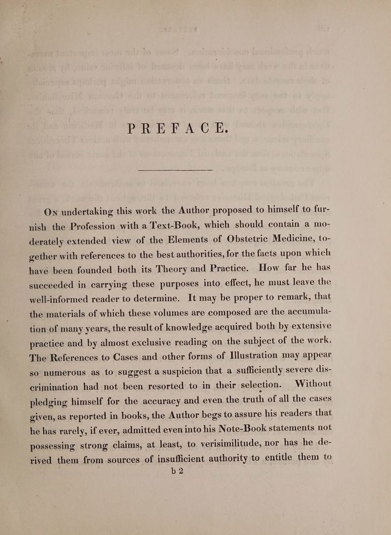 PREFACE. On undertaking this work the Author proposed to himself to fur- nish the Profession with a Text-Book, which should contain a mo- derately extended view of the Elements of Obstetric Medicine, to- gether with references to the best authorities, for the facts upon which have been founded both its Theory and Practice. How far he has succeeded in carrying these purposes into effect, he must leave the well-informed reader to determine. It may be proper to remark, that the materials of which these volumes are composed are the accumula- tion-of many years, the result of knowledge acquired both by extensive practice and by almost exclusive reading on the subject of the work. The References to Cases and other forms of Illustration may appear so numerous as to suggest a suspicion that a sufficiently severe dis- crimination had not been resorted to in their selection. Without pledging himself for the accuracy and even the truth of all the cases given, as reported in books, the Author begs to assure his readers that he has rarely, if ever, admitted even into his N ote-Book statements not possessing strong claims, at least, to verisimilitude, nor has he de- rived them from sources of insufficient authority to entitle them to