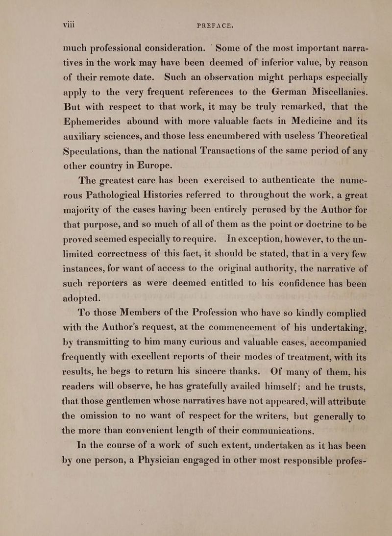 much professional consideration. Some of the most important narra- tives in the work may have been deemed of inferior value, by reason of their remote date. Such an observation might perhaps especially apply to the very frequent references to the German Miscellanies. But with respect to that work, it may be truly remarked, that the Ephemerides abound with more valuable facts in Medicine and its auxiliary sciences, and those less encumbered with useless Theoretical Speculations, than the national Transactions of the same period of any other country in Europe. The greatest care has been exercised to authenticate the nume- rous Pathological Histories referred to throughout the work, a great majority of the cases having been entirely perused by the Author for that purpose, and so much of all of them as the point or doctrine to be proved seemed especially torequire. In exception, however, to the un- limited correctness of this fact, it should be stated, that in a very few instances, for want of access to the original authority, the narrative of such reporters as were deemed entitled to his confidence has been adopted. To those Members of the Profession who have so kindly complied with the Author's request, at the commencement of his undertaking, by transmitting to him many curious and valuable cases, accompanied frequently with excellent reports of their modes of treatment, with its results, he begs to return his sincere thanks. Of many of them, his readers will observe, he has gratefully availed himself; and he trusts, that those gentlemen whose narratives have not appeared, will attribute the omission to no want of respect for the writers, but generally to the more than convenient length of their communications. In the course of a work of such extent, undertaken as it has been by one person, a Physician engaged in other most responsible profes-