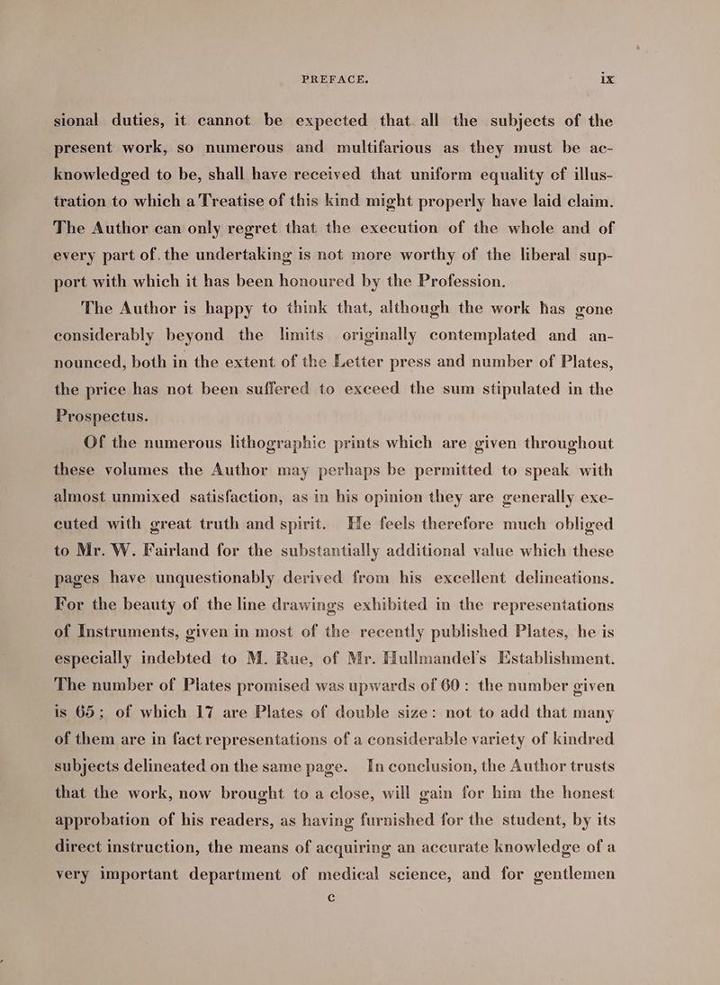 sional duties, it cannot be expected that. all the subjects of the present work, so numerous and multifarious as they must be ac- knowledged to be, shall have received that uniform equality of illus- tration to which a Treatise of this kind might properly have laid claim. The Author can only regret that the execution of the whele and of every part of. the undertaking is not more worthy of the liberal sup- port with which it has been honoured by the Profession. The Author is happy to think that, although the work has gone considerably beyond the limits originally contemplated and an- nounced, both in the extent of the Letter press and number of Plates, the price has not been suffered to exceed the sum stipulated in the Prospectus. Of the numerous lithographic prints which are given throughout these volumes the Author may perhaps be permitted to speak with almost unmixed satisfaction, as in his opinion they are generally exe- cuted with great truth and spirit. He feels therefore much obliged to Mr. W. Fairland for the substantially additional value which these pages have unquestionably derived from his excellent delineations. For the beauty of the line drawings exhibited in the representations of Instruments, given in most of the recently published Plates, he is especially indebted to M. Rue, of Mr. Hullmandel’s Establishment. The number of Plates promised was upwards of 60: the number given is 65; of which 17 are Plates of double size: not to add that many of them are in fact representations of a considerable variety of kindred subjects delineated on the same page. In conclusion, the Author trusts that the work, now brought to a close, will gain for him the honest approbation of his readers, as having furnished for the student, by its direct instruction, the means of acquiring an accurate knowledge of a very important department of medical science, and for gentlemen P ? s c