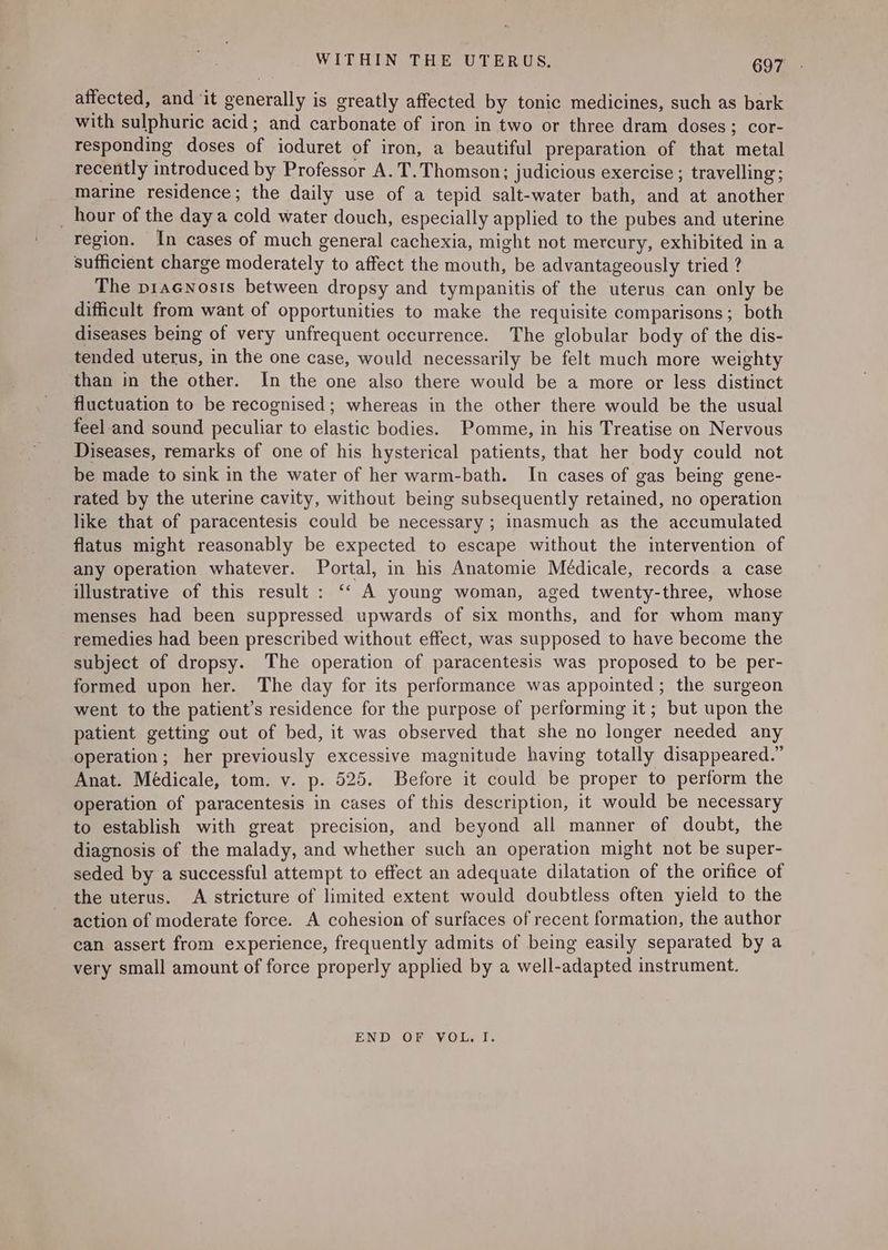 affected, and it generally is greatly affected by tonic medicines, such as bark with sulphuric acid; and carbonate of iron in two or three dram doses; cor- responding doses of ioduret of iron, a beautiful preparation of that metal recently introduced by Professor A. T. Thomson; judicious exercise ; travelling; marine residence; the daily use of a tepid salt-water bath, and at another _ hour of the daya cold water douch, especially applied to the pubes and uterine region. In cases of much general cachexia, might not mercury, exhibited in a sufficient charge moderately to affect the mouth, be advantageously tried ? The piacNnosts between dropsy and tympanitis of the uterus can only be difficult from want of opportunities to make the requisite comparisons; both diseases being of very unfrequent occurrence. The globular body of the dis- tended uterus, in the one case, would necessarily be felt much more weighty than in the other. In the one also there would be a more or less distinct fluctuation to be recognised; whereas in the other there would be the usual feel and sound peculiar to elastic bodies. Pomme, in his Treatise on Nervous Diseases, remarks of one of his hysterical patients, that her body could not be made to sink in the water of her warm-bath. In cases of gas being gene- rated by the uterine cavity, without being subsequently retained, no operation like that of paracentesis could be necessary ; inasmuch as the accumulated flatus might reasonably be expected to escape without the intervention of any operation whatever. Portal, in his Anatomie Médicale, records a case illustrative of this result : ‘“‘ A young woman, aged twenty-three, whose menses had been suppressed upwards of six months, and for whom many remedies had been prescribed without effect, was supposed to have become the subject of dropsy. The operation of paracentesis was proposed to be per- formed upon her. The day for its performance was appointed ; the surgeon went to the patient’s residence for the purpose of performing it; but upon the patient getting out of bed, it was observed that she no longer needed any operation; her previously excessive magnitude having totally disappeared.” Anat. Médicale, tom. v. p. 525. Before it could be proper to perform the operation of paracentesis in cases of this description, it would be necessary to establish with great precision, and beyond all manner of doubt, the diagnosis of the malady, and whether such an operation might not be super- seded by a successful attempt to effect an adequate dilatation of the orifice of the uterus. A stricture of limited extent would doubtless often yield to the action of moderate force. A cohesion of surfaces of recent formation, the author can assert from experience, frequently admits of being easily separated by a very small amount of force properly applied by a well-adapted instrument. END OF VOL. I.