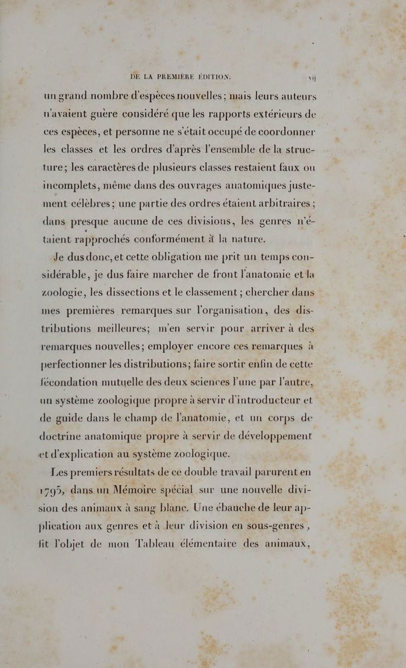 DE LA PREMIÈRE ÉDITION: vi un grand nombre d'espèces nouvelles ; mais leurs auteurs n'avaient guère considéré que les rapports extérieurs de ces espèces, et personne ne s'était occupé de coordonner les classes et les ordres d'après l'ensemble de la struc- ture; les caractères de plusieurs classes restaient faux ou incomplets, même dans des ouvrages anatomiques juste- ment célebres ; une partie des ordres étaient arbitraires ; dans presque aucune de ces divisions, les genres n'é- taient rapprochés conformément à la nature. Je dus donc, et cette obligation me prit un temps con- sidérable, je dus faire marcher de front l'anatomie et la zoologie, les dissections et le classement ; chercher dans mes premières remarques sur l'organisation, des dis- tributions meilleures; m'en servir pour arriver à des remarques nouvelles ; employer encore ces remarques à perfectionner les distributions; faire sortir enfin de cette fécondation mutuelle des deux sciences l'une par l’autre, un système zoologique propre à servir d'introducteur et de guide dans le champ de l'anatomie, et un corps de doctrine anatomique propre à servir de développement et d'explication au système zoclogique. Les premiers résultats de ce double travail parurent en 1795, dans un Mémoire spécial sur une nouvelle divi- sion des animaux à sang blane. Une ébauche de leur ap- plication aux genres et à leur division en sous-genres , lit l'objet de mon Tableau élémentaire des animaux,