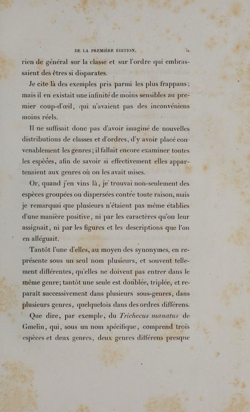 rien de général sur la classe et sur l'ordre qui embras- saient des êtres si disparates. Je cite là des exemples pris parmi les plus frappans ; mais il en existait une infinité de moins sensibles au pre- mier coup-d'œil, qui n'avaient pas des inconvéniens moins réels. Il ne suffisait donc pas d’avoir imaginé de nouvelles distributions de classes et d'ordres, d'y avoir placé con- venablement les genres ; il fallait encore examiner toutes les espèces, afin de savoir si effectivement elles appar- tenaient aux genres où on les avait mises. Or, quand j'en vins là, je trouvai non-seulement des espèces groupées ou dispersées contre toute raison, mais je remarquai que plusieurs n'étaient pas même établies d’une manière positive, ni par les caractères qu’on leur assignait, ni par les figures et les descriptions que l’on en alléguait. Tantôt l’une d'elles, au moyen des synonymes, en re- présente sous un seul nom plusieurs, et souvent telle- ment différentes, qu'elles ne doivent pas entrer dans le même genre; tantôt une seule est doublée, triplée, et re- paraît successivement dans plusieurs sous-genres, dans plusieurs genres, quelquefois dans des ordres différens. Que dire, par exemple, du Zrichecus manatus de Gmelin, qui, sous un nom spécifique, comprend trois espèces et deux genres, deux genres différens presqne v.