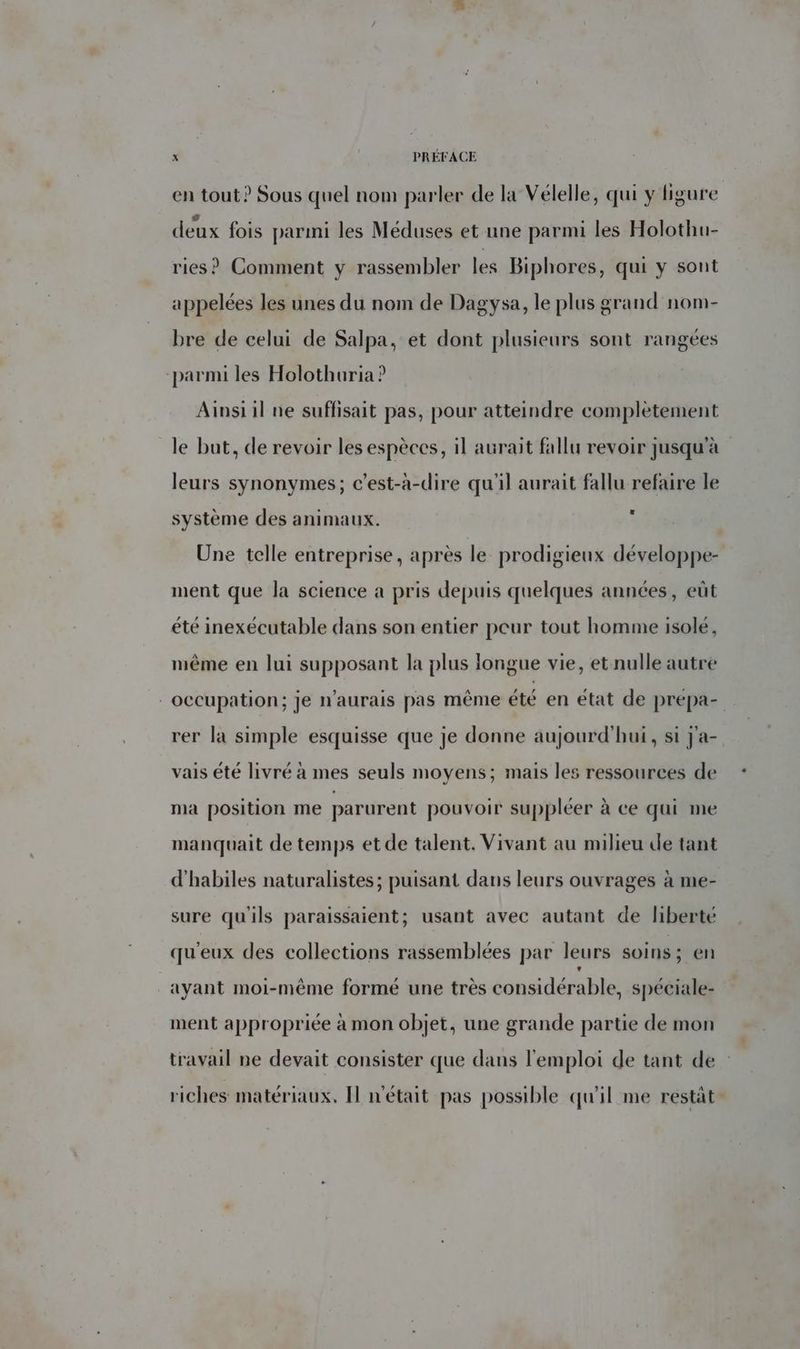en tout? Sous quel nom parler de la Vélelle, qui y ligure deux fois parmi les Méduses et une parmi les Holothu- ries ? Comment y rassembler Les Biphores, qui y sont appelées les unes du nom de Dagysa, le plus grand nom- bre de celui de Salpa, et dont plusieurs sont rangées parmi les Holothuria ? Ainsi il ne suffisait pas, pour atteindre complètement le but, de revoir les espèces, il aurait fallu revoir jusqu'à leurs synonymes; c’est-à-dire qu'il aurait fallu refaire le système des animaux. 3 Une telle entreprise, après le prodigieux développe- ment que la science a pris depuis quelques années, eût été inexécutable dans son entier peur tout homme isolé, même en lui supposant la plus longue vie, et nulle autre - occupation; Je n'aurais pas même été en état de prépa- rer la simple esquisse que je donne aujourd'hui, si J'a- vais été livré à mes seuls moyens; mais les ressources de ma position me parurent pouvoir suppléer à ce qui me manquait de temps et de talent. Vivant au milieu de tant d'habiles naturalistes; puisant dans leurs ouvrages à me- sure qu'ils paraissaient; usant avec autant de liberté qu'eux des collections rassemblées par leurs soins; en ayant moi-même formé une très considérable, spéciale- ment appropriée à mon objet, une grande partie de mon travail ne devait consister que dans l'emploi de tant de riches matériaux. Il n'était pas possible qu'il me restat-