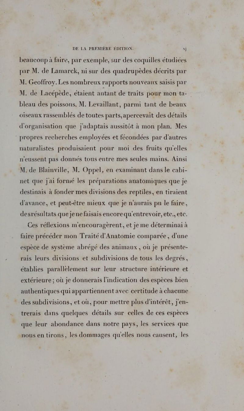 beaucoup à faire, par exemple, sur des coquilles étudiées par M. de Lamarck, ni sur des quadrupèdes décrits par M. Geoffroy. Les nombreux rapports nouveaux saisis par M. de Lacépède, étaient autant de traits pour mon ta-_ bleau des poissons. M. Levaillant, parmi tant de beaux oiseaux rassemblés de toutes parts,apercevait des détails d'organisation que j'adaptais aussitôt à mon plan. Mes ‘ propres recherches employées et fécondées par d'autres naturalistes produisaient pour moi des fruits qu'elles n’eussent pas donnés tous entre mes seules mains. Ainsi M. de Blainville, M. Oppel, en examinant dans le cabi- net que jai formé les préparations anatomiques que je destinais à fonder mes divisions des reptiles, en tiraient d'avance, et peut-être mieux que je n'aurais pu le faire, desrésultats que je ne faisais encore qu'entrevoir, etc, etc. Ces réflexions m'encouragerent, et je me déterminai à faire précéder mon Traité d'Anatomie comparée , d’une espèce de système abrégé des animaux , où je présente- rais leurs divisions et subdivisions de tous les degrés, établies parallélement sur leur structure intérieure et extérieure ; où je donnerais l'indication des espèces bien authentiques qui appartiennent avec certitude à chacune des subdivisions, et où, pour mettre plus d'intérêt, j'en- trerais dans quelques détails sur celles de ces espèces que leur abondance dans notre pays, les services que nous en tirons, les dommages qu'elles nous causent, les